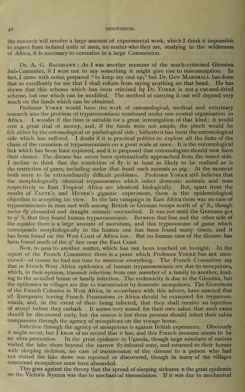 the research will involve a large amount of experimental work, which I think it impossible to expect from isolated units of men, no matter who they are, studying in the wilderness of Africa, it is necessary to centralise in a large Commission. Dr. A. G. Bagshawe : As I was another member of the much-criticised Glossina Sub-Commitee, if I were not to say something it might give rise to misconception. In fact, I came with notes, prepared “ to keep my end up,” but Dr. Guv Marshall has done that so excellently for me that I shall refrain from saying anything on that head. He has shewn that this scheme which has been critcised by Dr. Yorke is not a cut-and-dried scheme, but one which can be modified. The method of carrying it out will depend very much on the funds which can be obtained. Professor Yorke would have the work of entomological, medical and veterinary research into the problem of trypanosomiasis combined under one central organisation in Africa. I wonder if the time is suitable for a great investigation of that kind : it would cost a great deal of money, and, if the funds were not ample, the pinch would be felt either by the entomological or pathological side; hitherto it has been the entomological side which has suffered. I doubt if it is practical politics to explore all the links of the chain of the causation of trypanosomiasis on a great scale at once. It is the entomological link which has been least explored, and it is proposed that entomologists should now have their chance. The disease has never been systematically approached from the insect side. I incline to think that the restriction of fly is at least as likely to be realised as is the restriction of game, including under that head such animals as pig. At the moment both seem to be extraordinarily difficult problems. Professor Yorke still believes that the morphologically identical trypanosomes which infect domestic animals and man respectively in East Tropical Africa are identical biologically. But, apart from the results of Taute’s and Huber’s gigantic experiment, there is the epidemiological objection to accepting his view. In the late campaign in East Africa there was no case of trypanosomiasis in man met with among British or German troops north of g° S., though tsetse-fly abounded and draught animals succumbed. It was not until the Germans got to 90 S. that they found human trypanosomiasis. Between that line and the other side of the equator there is a large amount of morsitans, and this trypanosome of game which corresponds morphologically to the human one has been found many times, and it has been found on' the West Coast of Africa too. But no human case of the disease has been found north of the 90 line near the East Coast. Now, to pass to another matter, which has not been touched on to-night. In the report of the French Committee there is a point which Professor Yorke has not men¬ tioned— of course he had not time to mention everything. The French Committee say that in French West Africa epidemics of human trypanosomiasis are due to mosquitoes, which, in their opinion, transmit infection from one member of a family to another, lead¬ ing to the so-called house or family infection. The endemicity is due to the Glossina, but the epidemics in villages are due to transmission by domestic mosquitoes. The Governors of the French Colonies in West Africa, in accordance with this advice, have enacted that all Europeans leaving French Possessions in Africa should be examined for trypanoso¬ miasis, and, in the event of their being infected, that they shall receive an injection of atoxyl before they embark. It seems very sound for their own sakes that such cases should be discovered early, but the reason is lest these persons should infect their cabin companions through the agency of mosquitoes on the voyage home. Infection through the agency of mosquitoes is against British experience. Obviously it might occur, but I know of no record that it has, and this French measure seems to be an ultra-precaution. In the great epidemic in Uganda, though large numbers of natives visited the lake shore beyond the narrow fly-infested zone, and returned to their homes with sleeping sickness, no case of transmission of the disease to a person who had not visited the lake shore was reported or discovered, though in many of the villages concerned mosquitoes must have abounded. This goes against the theory that the spread of sleeping sickness n the great epidemic on the Victoria Nyanza was due to mechanical transmission. If it was due to mechanical