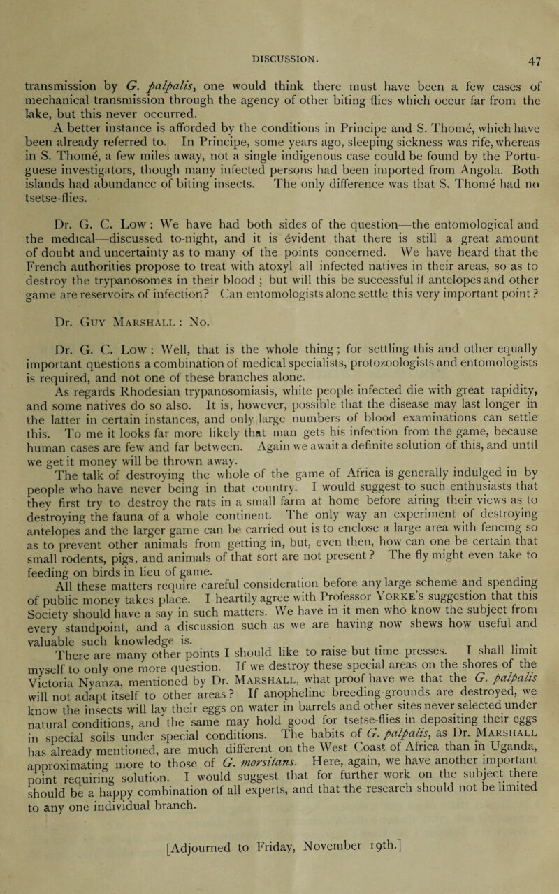 transmission by G. palpalis, one would think there must have been a few cases of mechanical transmission through the agency of other biting flies which occur far from the lake, but this never occurred. A better instance is afforded by the conditions in Principe and S. Thome, which have been already referred to. In Principe, some years ago, sleeping sickness was rife, whereas in S. Thome, a few miles away, not a single indigenous case could be found by the Portu¬ guese investigators, though many infected persons had been imported from Angola. Both islands had abundance of biting insects. The only difference was that S. Thome had no tsetse-flies. Dr. G. C. Low: We have had both sides of the question—the entomological and the medical—discussed to-night, and it is Evident that there is still a great amount of doubt and uncertainty as to many of the points concerned. We have heard that the French authorities propose to treat with atoxyl all infected natives in their areas, so as to destroy the trypanosomes in their blood ; but will this be successful if antelopes and other game are reservoirs of infection? Can entomologists alone settle this very important point ? Dr. Guy Marshall : No. Dr. G. C. Low : Well, that is the whole thing; for settling this and other equally important questions a combination of medical specialists, protozoologists and entomologists is required, and not one of these branches alone. As regards Rhodesian trypanosomiasis, white people infected die with great rapidity, and some natives do so also. It is, however, possible that the disease may last longer in the latter in certain instances, and only large numbers of blood examinations can settle this. To me it looks far more likely that man gets his infection from the game, because human cases are few and far between. Again we await a definite solution of this, and until we get it money will be thrown away. The talk of destroying the whole of the game of Africa is generally indulged in by people who have never being in that country. I would suggest to such enthusiasts that they first try to destroy the rats in a small farm at home before airing their views as to destroying the fauna of a whole continent. The only way an experiment of destroying antelopes and the larger game can be carried out is to enclose a large area with fencing so as to prevent other animals from getting in, but, even then, how'’ can one be ceitain that small rodents, pigs, and animals of that sort are not present ? The fly might even take to feeding on birds in lieu of game. All these matters require careful consideration before any large scheme and spending of public money takes place. I heartily agree with Professoi Yorke s suggestion that this Society should have a say in such matters. We have in it men who know the subject from every standpoint, and a discussion such as we are having now shews how useful and valuable such knowledge is. . _ . „ . There cire m<iny other points I should like to rctise but tune presses. I shall limit myself to only one more question. If we destroy these special areas on the shoies of the Victoria Nyanza, mentioned by Dr. Marshall, what proof have we that the G. palpalis will not adapt itself to other areas ? If anopheline breeding-grounds are destroyed, we know the insects will lay their eggs on water in barrels and other sites never selected under natural conditions, and the same may hold good for tsetse-flies in depositing their eggs in special soils under special conditions. The habits of G. palpalis, as Dr. Marshall has already mentioned, are much different on the West Coast of Africa than in Uganda, approximating more to those of G. niorsitans. Here, again, we have another important point requiring solution. I would suggest that for further work on the subject there should be a happy combination of all experts, and that the research should not be limited to any one individual branch. [Adjourned to Friday, November 19th.]