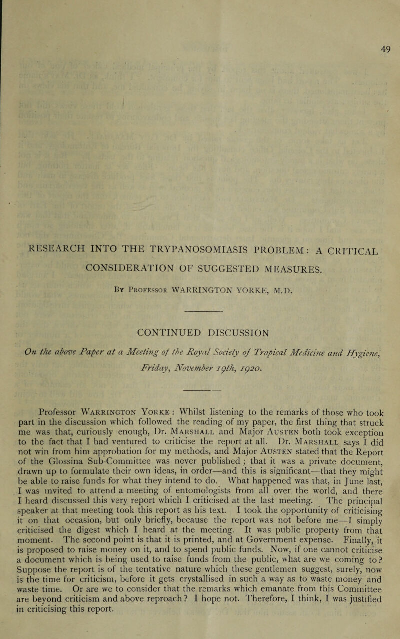 RESEARCH INTO THE TRYPANOSOMIASIS PROBLEM : A CRITICAL CONSIDERATION OF SUGGESTED MEASURES. By Professor WARRINGTON YORKE, M.D. CONTINUED DISCUSSION On the above Paper at a Meeting of the Royal Society of Tropical Medicine and Hygiene, Friday, November ipth, 1920. Professor Warrington Yorke : Whilst listening to the remarks of those who took part in the discussion which followed the reading of my paper, the first thing that struck me was that, curiously enough, Dr. Marshall and Major Austen both took exception to the fact that I had ventured to criticise the report at all. Dr. Marshall says I did not win from him approbation for my methods, and Major Austen stated that the Report of the Glossina Sub-Committee was never published ; that it was a private document, drawn up to formulate their own ideas, in order—and this is significant—that they might be able to raise funds for what they intend to do. What happened was that, in June last, I was invited to attend a meeting of entomologists from all over the world, and there I heard discussed this very report which I criticised at the last meeting. The principal speaker at that meeting took this report as his text. I took the opportunity of criticising it on that occasion, but only briefly, because the report was not before me—I simply criticised the digest which I heard at the meeting, It was public property from that moment. The second point is that it is printed, and at Government expense. Finally, it is proposed to raise money on it, and to spend public funds. Now, if one cannot criticise a document which is being used to raise funds from the public, what are we coming to ? Suppose the report is of the tentative nature which these gentlemen suggest, surely, now is the time for criticism, before it gets crystallised in such a way as to waste money and waste time. Or are we to consider that the remarks which emanate from this Committee are beyond criticism and above reproach ? I hope not. Therefore, I think, I was justified in criticising this report.