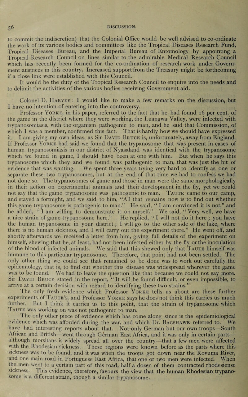 to commit the indiscretion) that the Colonial Office would be well advised to co-ordinate the work of its various bodies and committees like the Tropical Diseases Research Fund, Tropical Diseases Bureau, and the Imperial Bureau of Entomology by appointing a Tropical Research Council on lines similar to the admirable Medical Research Council which has recently been formed for the co-ordination of research work under Govern¬ ment auspices in this country. Increased support from the Treasury might be forthcoming if a close link were established with this Council. It would be the duty of the Tropical Research Council to enquire into the needs and to delimit the activities of the various bodies receiving Government aid. Colonel D. Harvey : I would like to make a few remarks on the discussion, but I have no intention of entering into the controversy. Professor Yorke, in his paper, referred to the fact that he had found 16 per cent, of the game in the district where they were working, the Luangwa Valley, were infected with trypanosomiasis, with the organism pathogenic to man, and he said that Commission, of which I was a member, confirmed this fact. That is hardly how we should have expressed it. I am giving my own ideas, as Sir David Bruce is, unfortunately, away from England. If Professor Yorke had said we found that the trypanosome that was present in cases of human trypanosomiasis in our district of Nyasaland was identical with the trypanosome which we found in game, I should have been at one with him. But when he says this trypanosome which they and we found was pathogenic to man, that was just the bit of evidence that was wanting. We spent three years trying very hard to identify as one or separate these two trypanosomes, but at the end of that time we had to confess we had not done so. The trypanosomes of game and those in man were the same morphologically in their action on experimental animals and their development in the fly, yet we could not say that the game trypanosome was pathogenic to man. Taute came to our camp, and stayed a fortnight, and we said to him, “All that remains now is to find out whether this game trypanosome is pathogenic to man.” He said, “ I am convinced it is not,” and he added, “ I am willing to demonstrate it on myself.” We said, “Very well, we have a nice strain of game trypanosome here.” He replied, “ I will not do it here ; you have the human trypanosome in your district; I will go to the other side of the lake, where there is no human sickness, and I will carry out the experiment there.” He went off, and shortly afterwards we received a letter from him, giving full details of the experiment on himself, shewing that he, at least, had not been infected either by the fly or the inoculation of the blood of infected animals. We said that this shewed only that Taute himself was immune to this particular trypanosome. Therefore, that point had not been settled. The only other thing we could see that remained to be done was to work out carefully the epidemiology, that is, to find out whether this disease was widespread wherever the game was to be found. We had to leave the question like that because we could not say more. Sir David Bruce stated in the report, “ It will be found difficult, or even impossible, to arrive at a certain decision with regard to identifying these two strains.” The only fresh evidence which Professor Yorke tells us about are these further experiments of Taute’s, and Professor Yorke says he does not think this carries us much further. But I think it carries us to this point, that the strain of trypanosome which Taute was working on was not pathogenic to man. The only other piece of evidence which has come along since is the epidemiological evidence which was afforded during the war, and which Dr. Bagshawe referred to. We have had interesting reports about that. Not only German but our own troops—South African and British—went through German East Africa, and it was only in certain parts— although morsitans is widely spread all over the country—that a few men were affected with the Rhodesian sickness. These regions were known before as the parts where this sickness was to be found, and it was when the troops got down near the Rovuma River, and one main road in Portuguese East Africa, that one or two men were infected. When the men went to a certain part of this road, half a dozen of them contracted rhodesiense sickness. This evidence, therefore, favours the view that the human Rhodesian trypano¬ some is a different strain, though a similar trypanosome.