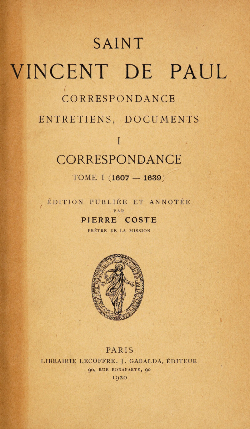 SAINT VINCENT DE PAUL f CORRESPONDANCE ENTRETIENS, DOCUMENTS I CORRESPONDANCE TOME I (1607 — 1639) ÉDITION PUBLIÉE ET ANNOTÉE LIBRAIRIE LECOFFRE. J. GABALDA, ÉDITEUR 90, RUE BONAPARTE, 90 J 920 PAR PIERRE COSTE PRÊTRE DE LA MISSION PARIS