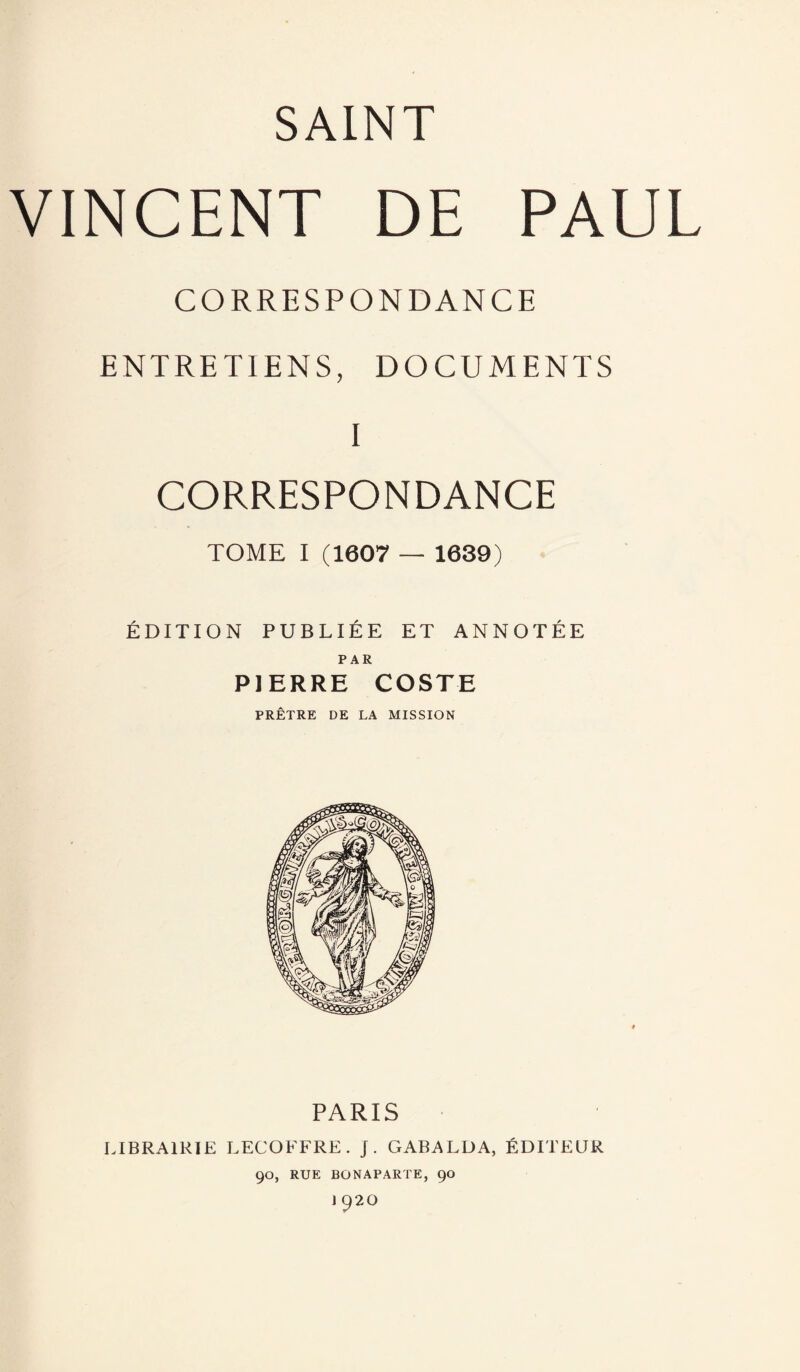 VINCENT DE PAUL CORRESPONDANCE ENTRETIENS, DOCUMENTS I CORRESPONDANCE TOME I (1607 — 1639) ÉDITION PUBLIÉE ET ANNOTÉE PAR PIERRE COSTE PRÊTRE DE LA MISSION PARIS LIBRAIRIE LECOFFRE. j. GABALDA, ÉDITEUR 90, RUE BONAPARTE, 90 J 920