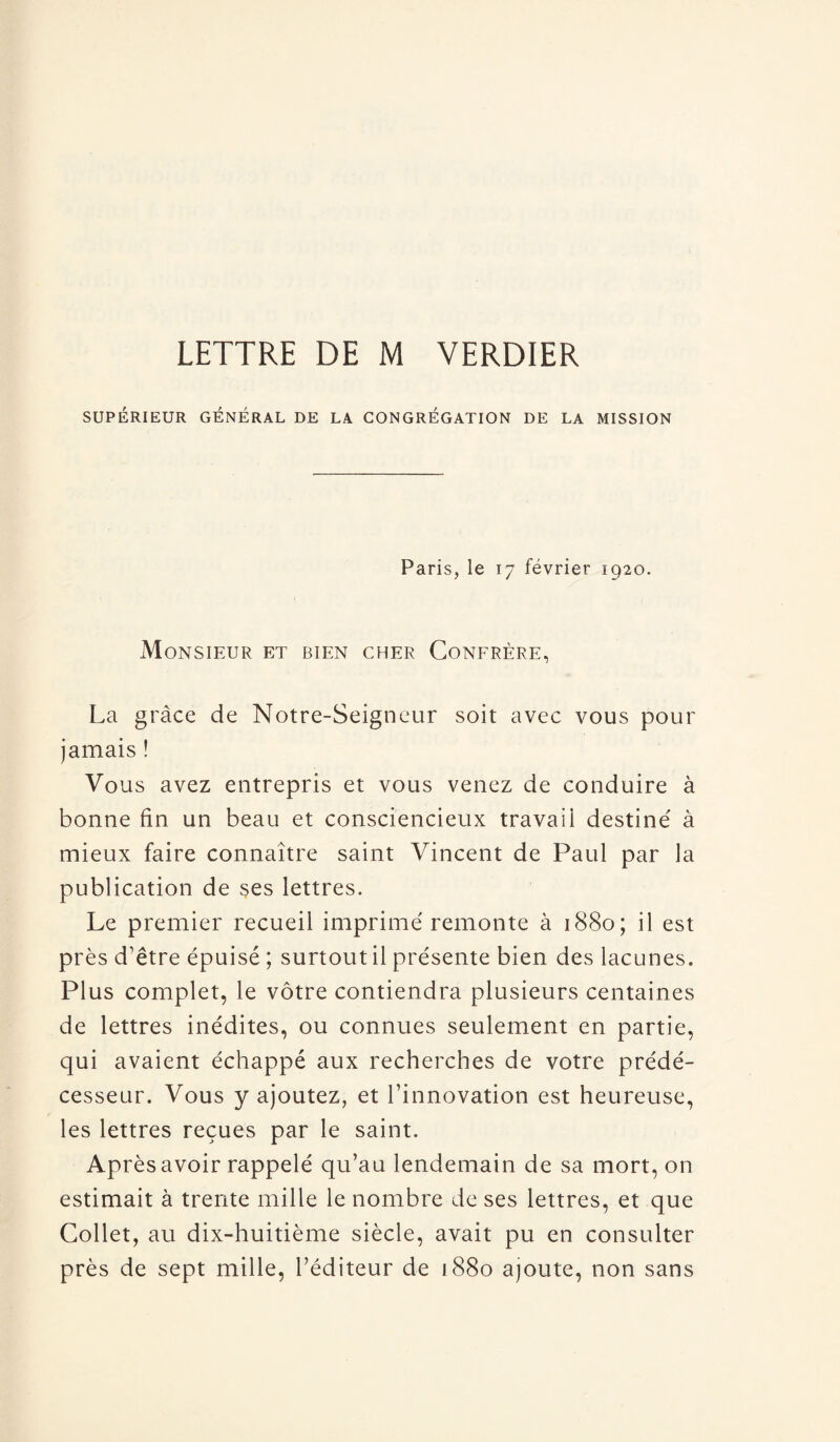 LETTRE DE M VERDIER SUPÉRIEUR GÉNÉRAL DE LA CONGRÉGATION DE LA MISSION Paris, le 17 février 1920. Monsieur et bien cher Confrère, La grâce de Notre-Seigneur soit avec vous pour jamais ! Vous avez entrepris et vous venez de conduire à bonne fin un beau et consciencieux travail destiné à mieux faire connaître saint Vincent de Paul par la publication de ses lettres. Le premier recueil imprimé remonte à 1880; il est près d’être épuisé ; surtout il présente bien des lacunes. Plus complet, le vôtre contiendra plusieurs centaines de lettres inédites, ou connues seulement en partie, qui avaient échappé aux recherches de votre prédé¬ cesseur. Vous y ajoutez, et l’innovation est heureuse, les lettres reçues par le saint. Après avoir rappelé qu’au lendemain de sa mort, on estimait à trente mille le nombre de ses lettres, et que Collet, au dix-huitième siècle, avait pu en consulter près de sept mille, l’éditeur de 1880 ajoute, non sans