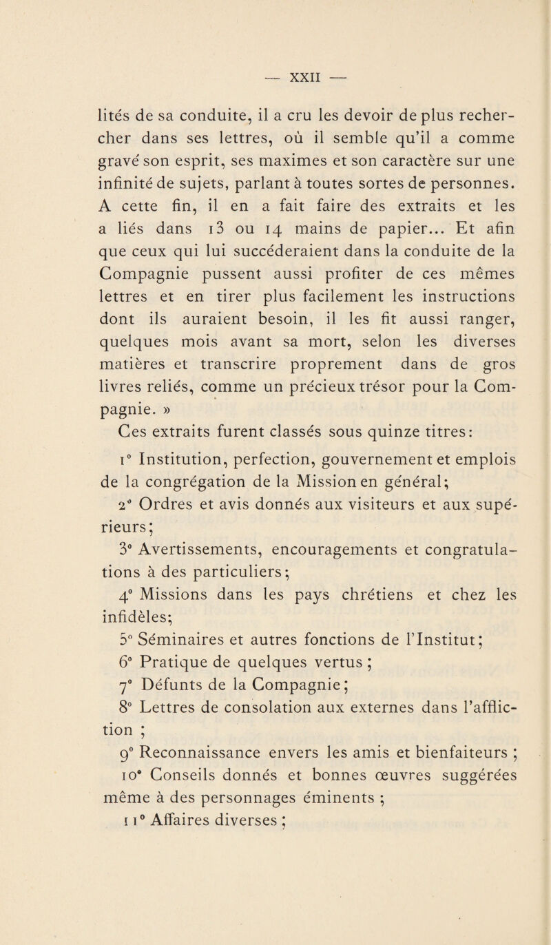 lités de sa conduite, il a cru les devoir de plus recher¬ cher dans ses lettres, où il semble qu’il a comme gravé son esprit, ses maximes et son caractère sur une infinité de sujets, parlant à toutes sortes de personnes. A cette fin, il en a fait faire des extraits et les a liés dans i3 ou 14 mains de papier... Et afin que ceux qui lui succéderaient dans la conduite de la Compagnie pussent aussi profiter de ces mêmes lettres et en tirer plus facilement les instructions dont ils auraient besoin, il les fit aussi ranger, quelques mois avant sa mort, selon les diverses matières et transcrire proprement dans de gros livres reliés, comme un précieux trésor pour la Com¬ pagnie. » Ces extraits furent classés sous quinze titres: i° Institution, perfection, gouvernement et emplois de la congrégation de la Mission en général; 2° Ordres et avis donnés aux visiteurs et aux supé¬ rieurs; 3° Avertissements, encouragements et congratula¬ tions à des particuliers; 40 Missions dans les pays chrétiens et chez les infidèles; 5° Séminaires et autres fonctions de l’Institut; 6° Pratique de quelques vertus ; 70 Défunts de la Compagnie; 8° Lettres de consolation aux externes dans l’afflic¬ tion ; 90 Reconnaissance envers les amis et bienfaiteurs ; 10* Conseils donnés et bonnes œuvres suggérées même à des personnages éminents ; 11° Affaires diverses ;