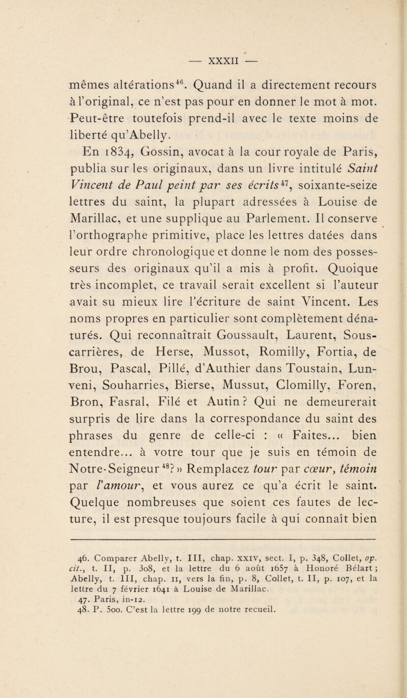 mêmes altérations46. Quand il a directement recours à l’original, ce n’est pas pour en donner le mot à mot. Peut-être toutefois prend-il avec le texte moins de liberté qu’Abelly. En 1834, Gossin, avocat à la cour royale de Paris, publia sur les originaux, dans un livre intitulé Saint Vincent de Paul peint par ses écrits47, soixante-seize lettres du saint, la plupart adressées à Louise de Marillac, et une supplique au Parlement. Il conserve l’orthographe primitive, place les lettres datées dans leur ordre chronologique et donne le nom des posses¬ seurs des originaux qu’il a mis à profit. Quoique très incomplet, ce travail serait excellent si l’auteur avait su mieux lire l’écriture de saint Vincent. Les noms propres en particulier sont complètement déna¬ turés. Qui reconnaîtrait Goussault, Laurent, Sous- carrières, de Herse, Mussot, Romilly, Fortia, de Brou, Pascal, Pillé, d’Authier dans Toustain, Lun- veni, Souharries, Bierse, Mussut, Clomilly, Foren, Bron, Fasral, Filé et Autin ? Qui ne demeurerait surpris de lire dans la correspondance du saint des phrases du genre de celle-ci : « Faites... bien entendre... à votre tour que je suis en témoin de Notre* Seigneur 48P » Remplacez tour par cœur, témoin par Vamour, et vous aurez ce qu’a écrit le saint. Quelque nombreuses que soient ces fautes de lec¬ ture, il est presque toujours facile à qui connaît bien 46. Comparer Abelly, t. III, chap. xxiv, sect. I, p. 348, Collet, op. cil., t. II, p. 3o8, et la lettre du 6 août 1657 à Honoré Bélart ; Abelly, t. III, chap. 11, vers la fin, p. 8, Collet, t. II, p. 107, et la lettre du 7 février 1641 à Louise de Marillac. 47. Paris, in-12. 48. P. 5oo. C’est la lettre 199 de notre recueil.