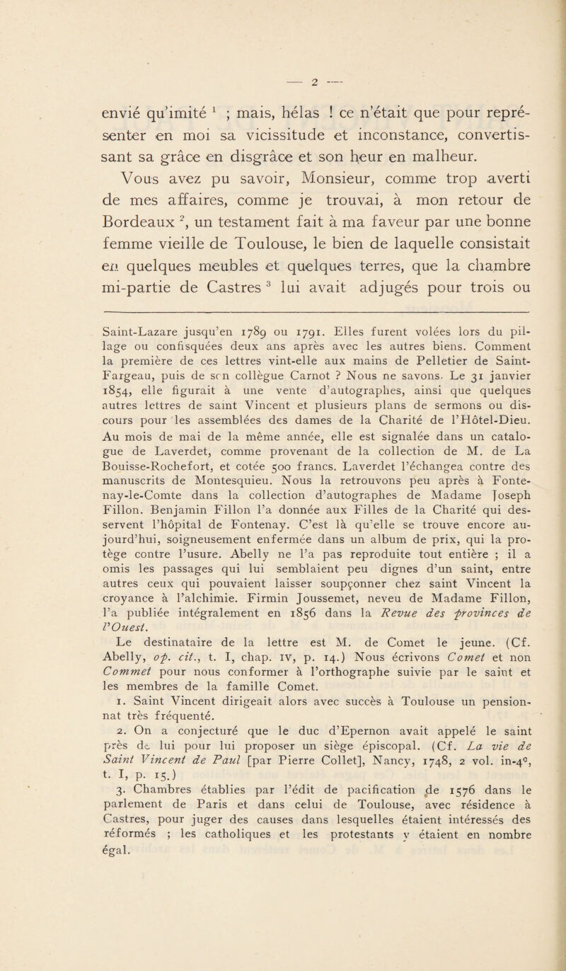 envié qu’imité * 1 ; mais, hélas ! ce n’était que pour repré¬ senter en moi sa vicissitude et inconstance, convertis¬ sant sa grâce en disgrâce et son heur en malheur. Vous avez pu savoir, Monsieur, comme trop averti de mes affaires, comme je trouvai, à mon retour de Bordeaux 2, un testament fait à ma faveur par une bonne femme vieille de Toulouse, le bien de laquelle consistait en quelques meubles et quelques terres, que la chambre mi-partie de Castres 3 lui avait adjugés pour trois ou Saint-Lazare jusqu’en 1789 ou 1791. Elles furent volées lors du pil¬ lage ou confisquées deux ans après avec les autres biens. Comment la première de ces lettres vint-elle aux mains de Pelletier de Saint- Fargeau, puis de son collègue Carnot ? Nous ne savons. Le 31 janvier 1854, elle figurait à une vente d’autographes, ainsi que quelques autres lettres de saint Vincent et plusieurs plans de sermons ou dis¬ cours pour les assemblées des dames de la Charité de PHôtel-Dieu. Au mois de mai de la même année, elle est signalée dans un catalo¬ gue de Laverdet, comme provenant de la collection de M. de La Bouisse-Rochefort, et cotée 500 francs. Laverdet l’échangea contre des manuscrits de Montesquieu. Nous la retrouvons peu après à Fonte- nay-le-Comte dans la collection d’autographes de Madame Joseph Fillon. Benjamin Fillon l’a donnée aux Filles de la Charité qui des¬ servent l’hôpital de Fontenay. C’est là qu’elle se trouve encore au¬ jourd’hui, soigneusement enfermée dans un album de prix, qui la pro¬ tège contre l’usure. Abelly ne l’a pas reproduite tout entière ; il a omis les passages qui lui semblaient peu dignes d’un saint, entre autres ceux qui pouvaient laisser soupçonner chez saint Vincent la croyance à l’alchimie. Firmin Joussemet, neveu de Madame Fillon, l’a publiée intégralement en 1856 dans la Revue des -provinces de V Ouest. Fe destinataire de la lettre est M. de Cornet le jeune. (Cf. Abelly, op. cit., t. I, chap. iv, p. 14.) Nous écrivons Cornet et non Commet pour nous conformer à l’orthographe suivie par le saint et les membres de la famille Cornet. 1. Saint Vincent dirigeait alors avec succès à Toulouse un pension¬ nat très fréquenté. 2. O11 a conjecturé que le duc d’Epernon avait appelé le saint près de lui pour lui proposer un siège épiscopal. (Cf. La vie de Saint Vincent de Paul [par Pierre Collet], Nancy, 1748, 2 vol. in-40, t. I, p. 15.) 3. Chambres établies par l’édit de pacification ^de 1576 dans le parlement de Paris et dans celui de Toulouse, avec résidence à Castres, pour juger des causes dans lesquelles étaient intéressés des réformés ; les catholiques et les protestants y étaient en nombre égal.