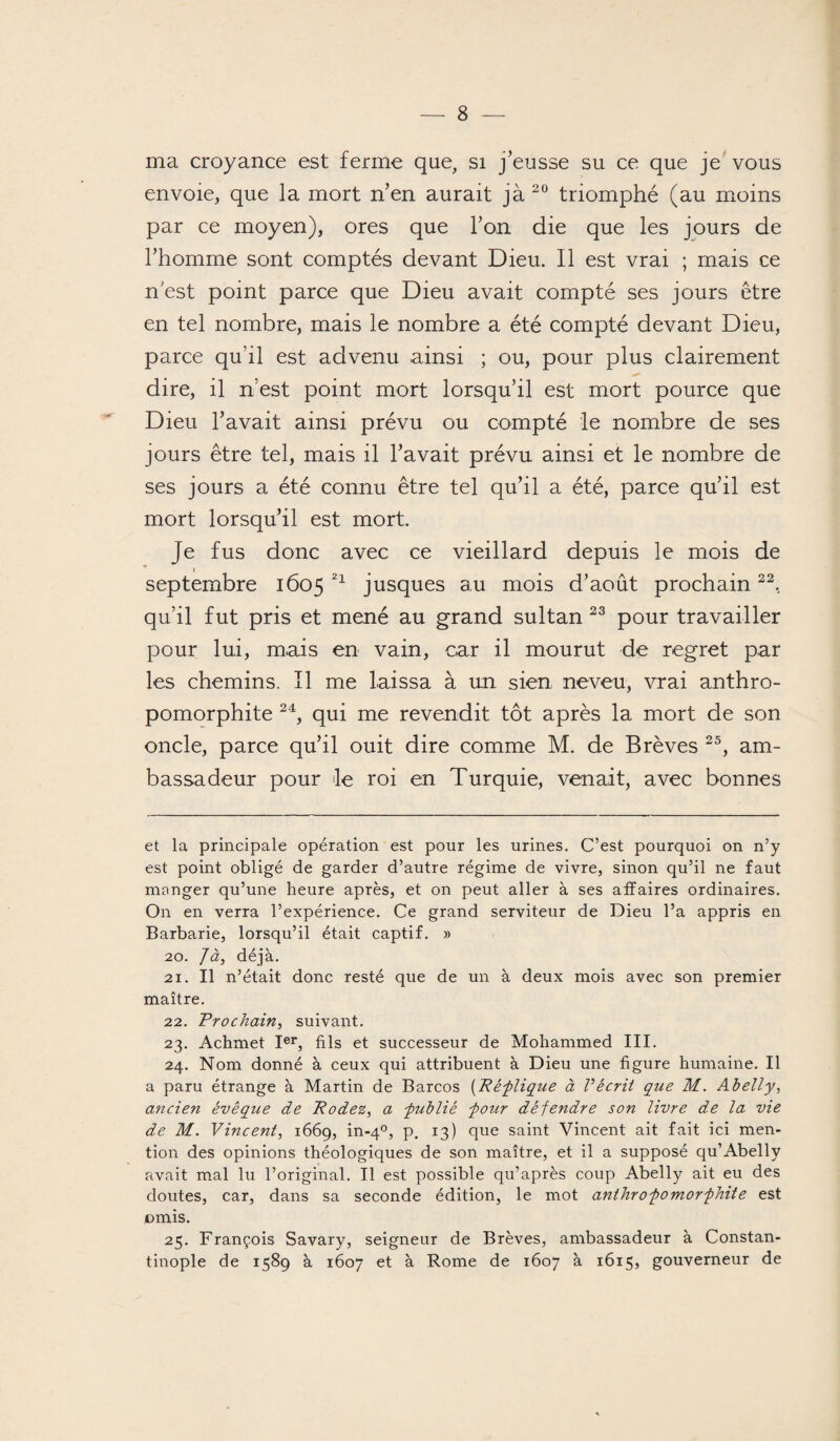 ma croyance est ferme que, si j’eusse su ce que je vous envoie, que la mort n’en aurait jà20 triomphé (au moins par ce moyen), ores que l’on die que les jours de l’homme sont comptés devant Dieu. Il est vrai ; mais ce n’est point parce que Dieu avait compté ses jours être en tel nombre, mais le nombre a été compté devant Dieu, parce qu’il est advenu ainsi ; ou, pour plus clairement dire, il n’est point mort lorsqu’il est mort pource que Dieu l’avait ainsi prévu ou compté le nombre de ses jours être tel, mais il l’avait prévu ainsi et le nombre de ses jours a été connu être tel qu’il a été, parce qu’il est mort lorsqu’il est mort. Je fus donc avec ce vieillard depuis le mois de septembre 1605 21 jusques au mois d’août prochain22, qu’il fut pris et mené au grand sultan 23 pour travailler pour lui, mais en vain, car il mourut de regret par les chemins. Il me laissa à un sien neveu, vrai anthro- pomorphite 24, qui me revendit tôt après la mort de son oncle, parce qu’il ouit dire comme M. de Brèves 25, am¬ bassadeur pour le roi en Turquie, venait, avec bonnes et la principale opération est pour les urines. C’est pourquoi on n’y est point obligé de garder d’autre régime de vivre, sinon qu’il ne faut manger qu’une heure après, et on peut aller à ses affaires ordinaires. On en verra l’expérience. Ce grand serviteur de Dieu l’a appris en Barbarie, lorsqu’il était captif. » 20. J à, déjà. 21. Il n’était donc resté que de un à deux mois avec son premier maître. 22. Prochain, suivant. 23. Achmet Ier, fils et successeur de Mohammed III. 24. Nom donné à ceux qui attribuent à Dieu une figure humaine. Il a paru étrange à Martin de Barcos (Réplique à Vécrit que M. Abelly, ancien évêque de Podez, a -publié pour défendre son livre de la vie de M. Vincent, 1669, in-40, p. 13) que saint Vincent ait fait ici men¬ tion des opinions théologiques de son maître, et il a supposé qu’Abelly avait mal lu l’original. Il est possible qu’après coup Abelly ait eu des doutes, car, dans sa seconde édition, le mot anthropomorphite est omis. 25. François Savary, seigneur de Brèves, ambassadeur à Constan¬ tinople de 1589 à 1607 et à Rome de 1607 à 1615, gouverneur de
