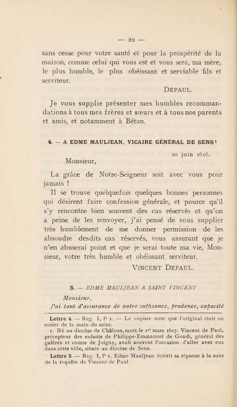 sans cesse pour votre santé et pour la prospérité de la maison, comme celui qui vous est et vous sera, ma mère, le plus humble, le plus obéissant et serviable ûls et serviteur. Depaul. Je vous supplie présenter mes humbles recomman¬ dations à tous mes frères et sœurs et à tous nos parents et amis, et notamment à Bétan. 4. — A EDME MAULJEAN, VICAIRE GÉNÉRAL DE SENS* 1 Monsieur, 20 juin 1616. La grâce de Notre-Seigneur soit avec vous pour jamais ! Il se trouve quelquefois quelques bonnes personnes qui désirent faire confession générale, et pource qu’il s’y rencontre bien souvent des cas réservés et qu’on a peine de les renvoyer, j’ai pensé de vous supplier très humblement de me donner permission de les absoudre desdits cas réservés, vous assurant que je n’en abuserai point et que je serai toute ma vie, Mon¬ sieur, votre très humble et obéissant serviteur. Vincent Depaul. 5. — EDME MAULJEAN A SAINT VINCENT Monsieur, J'ai tant dJassurance de votre suffisance, -prudence, capacité Lettre 4. — Reg. I, f° i. — Le copiste note que l’original était en entier de la main du saint. i. Né au diocèse de Châlons,mort le ier mars 1617. Vincent de Paul, précepteur des enfants de Philippe-Emmanuel de Gondi, général des galères et comte de Joigny, avait souvent l’occasion d’aller avec eux dans cette ville, située au diocèse de Sens. Lettre 5. — Reg. I, f° 1. Edme Mauljean écrivit sa réponse à la suite de la requête de Vincent de Paul.