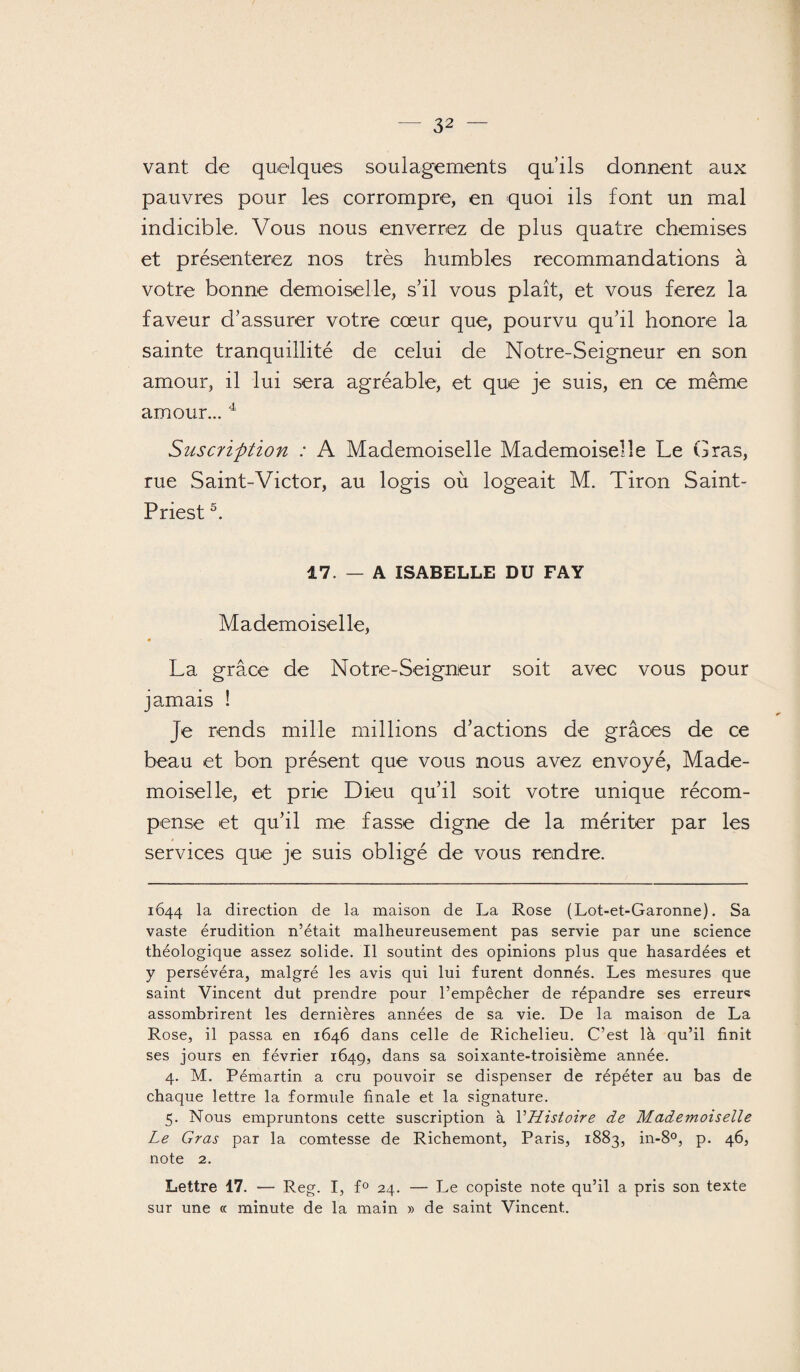 vant de quelques soulagements qu’ils donnent aux pauvres pour les corrompre, en quoi ils font un mal indicible. Vous nous enverrez de plus quatre chemises et présenterez nos très humbles recommandations à votre bonne demoiselle, s’il vous plaît, et vous ferez la faveur d’assurer votre coeur que, pourvu qu’il honore la sainte tranquillité de celui de Notre-Seigneur en son amour, il lui sera agréable, et que je suis, en ce même amour... 4 Suscrifttïon : A Mademoiselle Mademoiselle Le Gras, rue Saint-Victor, au logis où logeait M. Tiron Saint- Priest5. 17. — A ISABELLE DU FAY Mademoiselle, 0 La grâce de Notre-Seigneur soit avec vous pour jamais ! Je rends mille millions d’actions de grâces de ce beau et bon présent que vous nous avez envoyé, Made¬ moiselle, et prie Dieu qu’il soit votre unique récom¬ pense et qu’il me fasse digne de la mériter par les services que je suis obligé de vous rendre. 1644 la direction de la maison de La Rose (Lot-et-Garonne). Sa vaste érudition n’était malheureusement pas servie par une science théologique assez solide. Il soutint des opinions plus que hasardées et y persévéra, malgré les avis qui lui furent donnés. Les mesures que saint Vincent dut prendre pour l’empêcher de répandre ses erreur* assombrirent les dernières années de sa vie. De la maison de La Rose, il passa en 1646 dans celle de Richelieu. C’est là qu’il finit ses jours en février 1649, dans sa soixante-troisième année. 4. M. Pémartin a cru pouvoir se dispenser de répéter au bas de chaque lettre la formule finale et la signature. 5. Nous empruntons cette suscription à YHistoire de Mademoiselle Le Gras par la comtesse de Richemont, Paris, 1883, in-8°, p. 46, note 2. Lettre 17. — Reg. I, f° 24. — Le copiste note qu’il a pris son texte sur une « minute de la main » de saint Vincent.