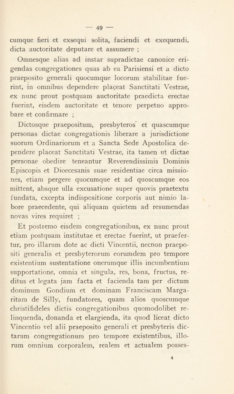 cumque ûeri et exsequi solita, faciendi et exequendi, dicta auctoritate deputare et assumere ; Omnesque alias ad instar supradictae canonice eri- gendas congregationes quas ab ea Parisiensi et a dicto praeposito generali quocumque locorum stabilitae fue- rint, in omnibus dependere plaçeat Sanctitati Vestrae, ex nunc prout postquam auctoritate praedicta erectae fuerint, eisdem auctoritate et tenore perpetuo appro- bare et confïrmare ; Dictosque praepositum, presbyteros et quascumque personas dictae congregationis liberare a jurisdictione suorum Ordinariorum et a Sancta Sede Apostolica de¬ pendere placeat Sanctitati Vestrae, ita tamen ut dictae personae obedire teneantur Reverendissimis Dominis Episcopis et Dioecesanis suae residentiae circa missio- nes, etiam pergere quocumque et ad quoscumque eos mittent, absque ulla excusatione super quovis praetextu fundata, excepta indispositione corporis aut nimio la- bore praecedente, qui aliquam quietem ad resumendas novas vires requiret ; Et postremo eisdem congregationibus, ex nunc prout etiam postquam institutae et erectae fuerint, ut praefer- tur, pro illarum dote ac dicti Vincentii, necnon praepo- siti generalis et presbyterorum eorumdem pro tempore existentium sustentatione onerumque il lis incumbentium supportatione, omnia et singula, res, bona, fructus, re- ditus et legata jam facta et facienda tam per dictum dominum Gondium et dominam Franciscam Marga- ritam de Silly, fundatores, quam alios quoscumque christifideles dictis congregationibus quomodolibet re- linquenda, donanda et elargienda, ita quod liceat dicto Vincentio vel alii praeposito generali et presbyteris dic- tarum congregationum pro tempore existentibus, illo- rum omnium corporalem, realem et actualem posses- 4