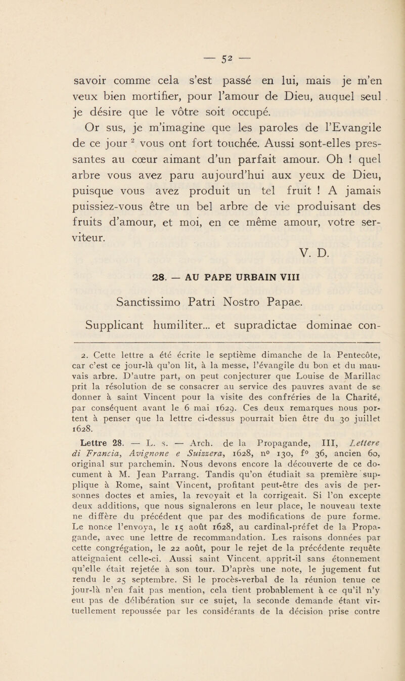 savoir comme cela s’est passé en lui, mais je m’en veux bien mortifier, pour l’amour de Dieu, auquel seul je désire que le vôtre soit occupé. Or sus, je m’imagine que les paroles de l’Evangile de ce jour 2 vous ont fort touchée. Aussi sont-elles pres¬ santes au cœur aimant d’un parfait amour. Oh ! quel arbre vous avez paru aujourd’hui aux yeux de Dieu, puisque vous avez produit un tel fruit ! A jamais puissiez-vous être un bel arbre de vie produisant des fruits d’amour, et moi, en ce même amour, votre ser¬ viteur. V. D. 28. — AU PAPE URBAIN VIII Sanctissimo Patri Nostro Papae. Supplicant humiliter... et supradictae dominae con- 2. Cette lettre a été écrite le septième dimanche de la Pentecôte, car c’est ce jour-là qu’on lit, à la messe, l’évangile du bon et du mau¬ vais arbre. D’autre part, on peut conjecturer que Louise de Marillac prit la résolution de se consacrer au service des pauvres avant de se donner à saint Vincent pour la visite des confréries de la Charité, par conséquent avant le 6 mai 1629. Ces deux remarques nous por¬ tent à penser que la lettre ci-dessus pourrait bien être du 30 juillet 1628. Lettre 28. — L. s. — Arch. de la Propagande, III, Lettere di Francia, Avignone e Suizzera, 1628, n° 130, f° 36, ancien 60, original sur parchemin. Nous devons encore la découverte de ce do¬ cument à M. Jean Parrang. Tandis qu’on étudiait sa première sup¬ plique à Rome, saint Vincent, profitant peut-être des avis de per¬ sonnes doctes et amies, la revoyait et la corrigeait. Si l’on excepte deux additions, que nous signalerons en leur place, le nouveau texte ne diffère du précédent que par des modifications de pure forme. Le nonce l’envoya, le 15 août 1628, au cardinal-préfet de la Propa¬ gande, avec une lettre de recommandation. Les raisons données par cette congrégation, le 22 août, pour le rejet de la précédente requête atteignaient celle-ci. Aussi saint Vincent apprit-il sans étonnement qu’elle était rejetée à son tour. D’après une note, le jugement fut rendu le 25 septembre. Si le procès-verbal de la réunion tenue ce jour-là n’en fait pas mention, cela tient probablement à ce qu’il n’y eut pas de délibération sur ce sujet, la seconde demande étant vir¬ tuellement repoussée par les considérants de la décision prise contre