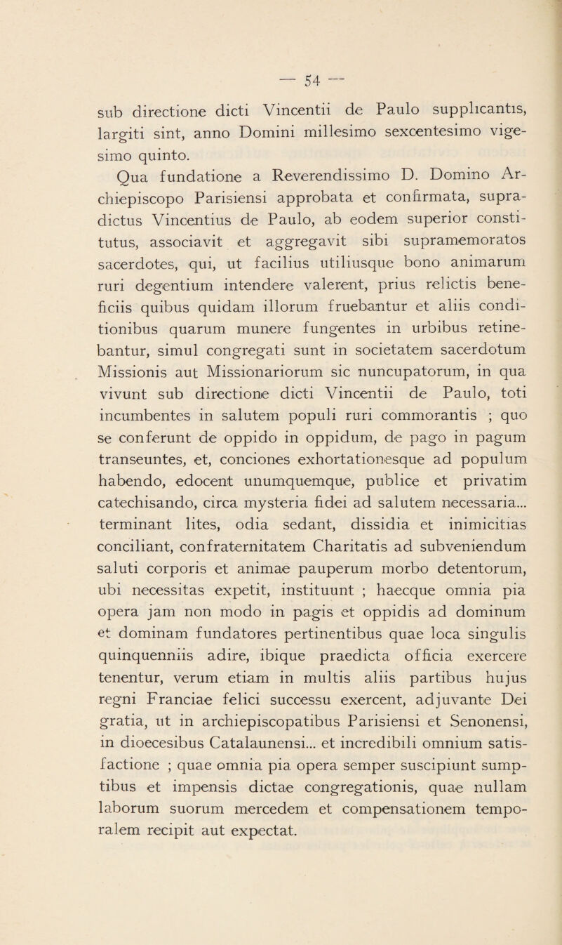 sub directione dicti Vincentii de Paulo supplicantis, largiti sint, anno Domini millesimo sexcentesimo vige- simo quinto. Qua fundatione a Reverendissimo D. Domino Ar- chiepiscopo Parisiensi approbata et connrmata, supra- dictus Vinœntius de Paulo, ab eodem superior consti- tutus, associavit et aggregavit sibi supramemoratos sacerdotes, qui, ut facilius utiliusque bono animarum ruri degentium intendere valerent, prius relictis bene- ficiis quibus quidam illorum fruebantur et aliis condi- tionibus quarum munere fungentes in urbibus retine- bantur, simul congregati sunt in societatem sacerdotum Missionis aut Missionariorum sic nuncupatorum, in qua vivunt sub directione dicti Vincentii de Paulo, toti incumbentes in salutem populi ruri commorantis ; quo se conférant de oppido in oppidum, de pago in pagum transeuntes, et, conciones exhortationesque ad populum habendo, edocent unumquemque, publice et privatim catechisando, circa mysteria fïdei ad salutem necessaria... terminant lites, odia sedant, dissidia et inimicitias conciliant, conf raterait a tem Charitatis ad subveniendum saluti corporis et animae pauperum morbo detentorum, ubi nécessitas expetit, instituunt ; haecque omnia pia opéra jam non modo in pagis et oppidis ad dominum et dominam fundatores pertinentibus quae loca singulis quinquenniis adiré, ibique praedicta officia exercere tenentur, verum etiam in multis aliis partibus hujus regni Franciae felici successu exercent, adjuvante Dei gratia, ut in archiepiscopatibus Parisiensi et Senonensi, in dioecesibus Catalaunensi... et incredibili omnium satis- factione ; quae omnia pia opéra semper suscipiunt sump- tibus et impensis dictae congregationis, quae nullam laborum suorum mercedem et compensationem tempo- ralem recipit aut expectat.