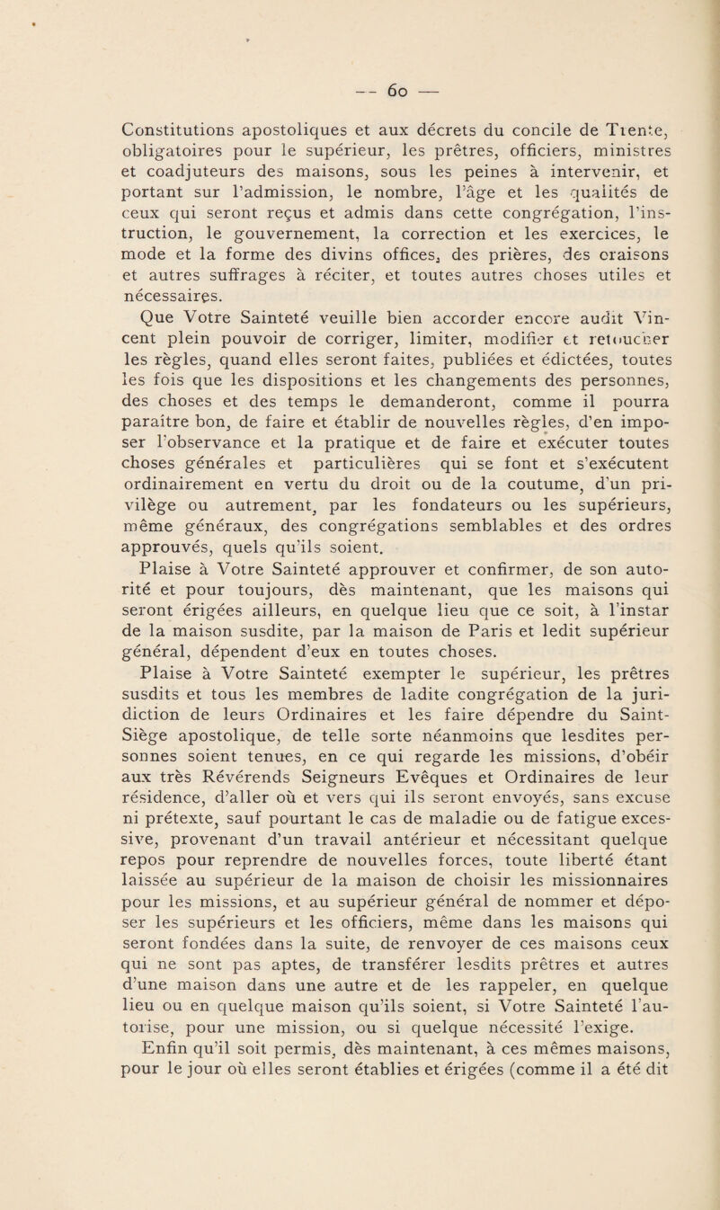 Constitutions apostoliques et aux décrets du concile de Tiente, obligatoires pour le supérieur, les prêtres, officiers, ministres et coadjuteurs des maisons, sous les peines à intervenir, et portant sur l’admission, le nombre, l’âge et les qualités de ceux qui seront reçus et admis dans cette congrégation, l’ins¬ truction, le gouvernement, la correction et les exercices, le mode et la forme des divins offices^ des prières, des oraisons et autres suffrages à réciter, et toutes autres choses utiles et nécessaires. Que Votre Sainteté veuille bien accorder encore audit Vin¬ cent plein pouvoir de corriger, limiter, modifier et retoucher les règles, quand elles seront faites, publiées et édictées, toutes les fois que les dispositions et les changements des personnes, des choses et des temps le demanderont, comme il pourra paraître bon, de faire et établir de nouvelles règles, d’en impo¬ ser l’observance et la pratique et de faire et exécuter toutes choses générales et particulières qui se font et s’exécutent ordinairement en vertu du droit ou de la coutume, d’un pri¬ vilège ou autrement, par les fondateurs ou les supérieurs, même généraux, des congrégations semblables et des ordres approuvés, quels qu’ils soient. Plaise à Votre Sainteté approuver et confirmer, de son auto¬ rité et pour toujours, dès maintenant, que les maisons qui seront érigées ailleurs, en quelque lieu que ce soit, à l’instar de la maison susdite, par la maison de Paris et ledit supérieur général, dépendent d’eux en toutes choses. Plaise à Votre Sainteté exempter le supérieur, les prêtres susdits et tous les membres de ladite congrégation de la juri¬ diction de leurs Ordinaires et les faire dépendre du Saint- Siège apostolique, de telle sorte néanmoins que lesdites per¬ sonnes soient tenues, en ce qui regarde les missions, d’obéir aux très Révérends Seigneurs Evêques et Ordinaires de leur résidence, d’aller où et vers qui ils seront envoyés, sans excuse ni prétexte, sauf pourtant le cas de maladie ou de fatigue exces¬ sive, provenant d’un travail antérieur et nécessitant quelque repos pour reprendre de nouvelles forces, toute liberté étant laissée au supérieur de la maison de choisir les missionnaires pour les missions, et au supérieur général de nommer et dépo¬ ser les supérieurs et les officiers, même dans les maisons qui seront fondées dans la suite, de renvoyer de ces maisons ceux qui ne sont pas aptes, de transférer lesdits prêtres et autres d’une maison dans une autre et de les rappeler, en quelque lieu ou en quelque maison qu’ils soient, si Votre Sainteté l’au¬ torise, pour une mission, ou si quelque nécessité l’exige. Enfin qu’il soit permis, dès maintenant, à ces mêmes maisons, pour le jour où elles seront établies et érigées (comme il a été dit