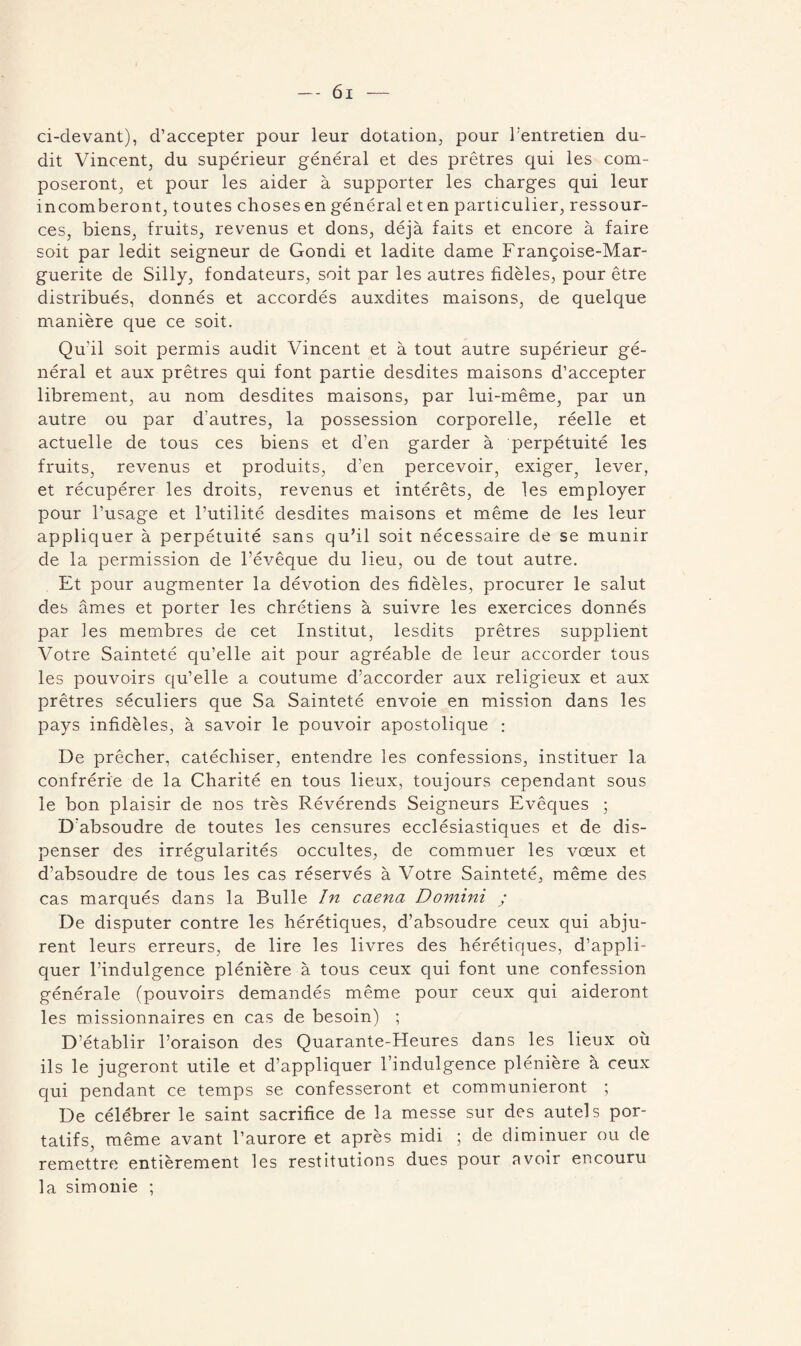 ci-devant), d’accepter pour leur dotation, pour l’entretien du¬ dit Vincent, du supérieur général et des prêtres qui les com¬ poseront, et pour les aider à supporter les charges qui leur incomberont, toutes choses en général et en particulier, ressour¬ ces, biens, fruits, revenus et dons, déjà faits et encore à faire soit par ledit seigneur de Gondi et ladite dame Françoise-Mar¬ guerite de Silly, fondateurs, soit par les autres fidèles, pour être distribués, donnés et accordés auxdites maisons, de quelque manière que ce soit. Qu'il soit permis audit Vincent et à tout autre supérieur gé¬ néral et aux prêtres qui font partie desdites maisons d’accepter librement, au nom desdites maisons, par lui-même, par un autre ou par d’autres, la possession corporelle, réelle et actuelle de tous ces biens et d’en garder à perpétuité les fruits, revenus et produits, d’en percevoir, exiger, lever, et récupérer les droits, revenus et intérêts, de les employer pour l’usage et l’utilité desdites maisons et même de les leur appliquer à perpétuité sans qu’il soit nécessaire de se munir de la permission de l’évêque du lieu, ou de tout autre. Et pour augmenter la dévotion des fidèles, procurer le salut des âmes et porter les chrétiens à suivre les exercices donnés par les membres de cet Institut, lesdits prêtres supplient Votre Sainteté qu’elle ait pour agréable de leur accorder tous les pouvoirs qu’elle a coutume d’accorder aux religieux et aux prêtres séculiers que Sa Sainteté envoie en mission dans les pays infidèles, à savoir le pouvoir apostolique : De prêcher, catéchiser, entendre les confessions, instituer la confrérie de la Charité en tous lieux, toujours cependant sous le bon plaisir de nos très Révérends Seigneurs Evêques ; D'absoudre de toutes les censures ecclésiastiques et de dis¬ penser des irrégularités occultes, de commuer les vœux et d’absoudre de tous les cas réservés à Votre Sainteté, même des cas marqués dans la Bulle In caena Domini ; De disputer contre les hérétiques, d’absoudre ceux qui abju¬ rent leurs erreurs, de lire les livres des hérétiques, d’appli¬ quer l’indulgence plénière à tous ceux qui font une confession générale (pouvoirs demandés même pour ceux qui aideront les missionnaires en cas de besoin) ; D’établir l’oraison des Quarante-Heures dans les lieux où ils le jugeront utile et d’appliquer l’indulgence plénière à ceux qui pendant ce temps se confesseront et communieront ; De célébrer le saint sacrifice de la messe sur des autels por¬ tatifs, même avant l’aurore et après midi ; de diminuer ou de remettre entièrement les restitutions dues pour avoir encouru la simonie ;