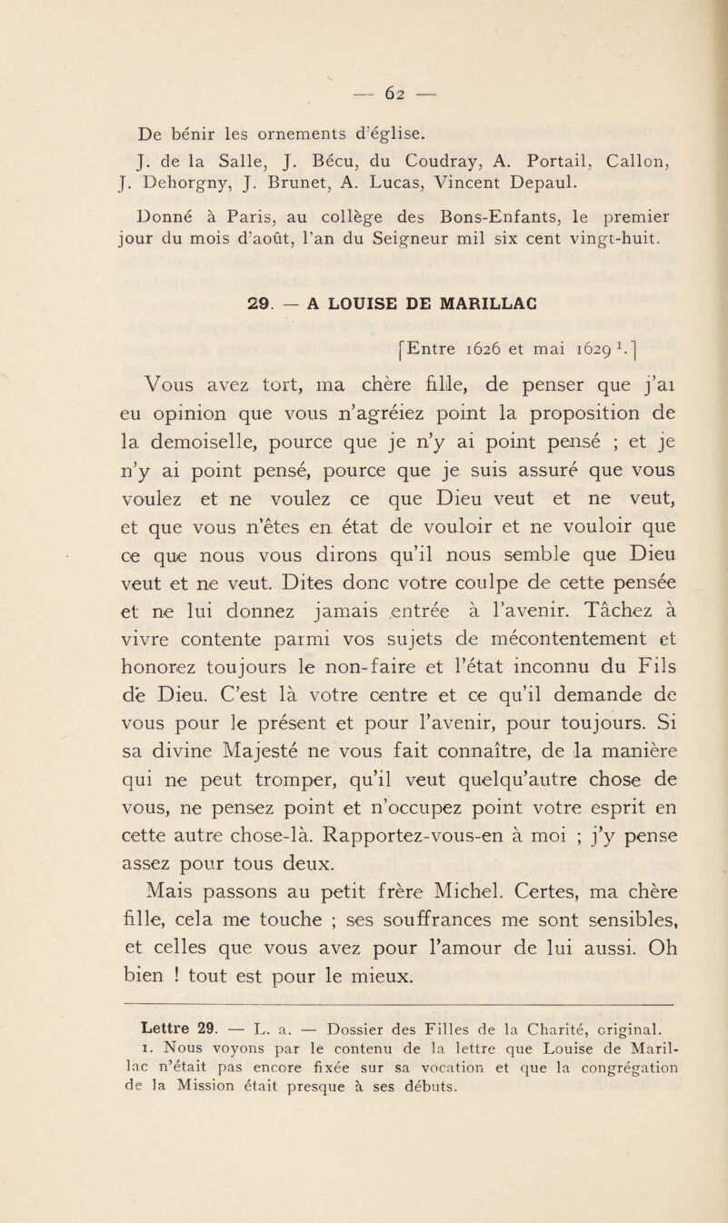 De bénir les ornements d'église. J. de la Salle, J. Bécu, du Coudray, A. Portail, Callon, J. Dehorgny, J. Brunet, A. Lucas, Vincent Depaul. Donné à Paris, au collège des Bons-Enfants, le premier jour du mois d’août, Pan du Seigneur mil six cent vingt-huit. 29. — A LOUISE DE MARILLAG fEntre 1626 et mai 1629 P] Vous avez tort, ma chère hile, de penser que j’ai eu opinion que vous n’agréiez point la proposition de la demoiselle, pource que je n’y ai point pensé ; et je n’y ai point pensé, pource que je suis assuré que vous voulez et ne voulez ce que Dieu veut et ne veut, et que vous n’êtes en état de vouloir et ne vouloir que ce que nous vous dirons qu’il nous semble que Dieu veut et ne veut. Dites donc votre coulpe de cette pensée et ne lui donnez jamais entrée à l’avenir. Tâchez à vivre contente parmi vos sujets de mécontentement et honorez toujours le non-faire et l’état inconnu du Fils de Dieu. C’est là votre centre et ce qu’il demande de vous pour le présent et pour l’avenir, pour toujours. Si sa divine Majesté ne vous fait connaître, de la manière qui ne peut tromper, qu’il veut quelqu’autre chose de vous, ne pensez point et n’occupez point votre esprit en cette autre chose-là. Rapportez-vous-en à moi ; j’y pense assez pour tous deux. Mais passons au petit frère Michel. Certes, ma chère fille, cela me touche ; ses souffrances me sont sensibles, et celles que vous avez pour l’amour de lui aussi. Oh bien ! tout est pour le mieux. Lettre 29. — L. a. — Dossier des Filles de la Charité, original. 1. Nous voyons par le contenu de la lettre que Louise de Maril- lac n’était pas encore fixée sur sa vocation et que la congrégation de la Mission était presque à ses débuts.