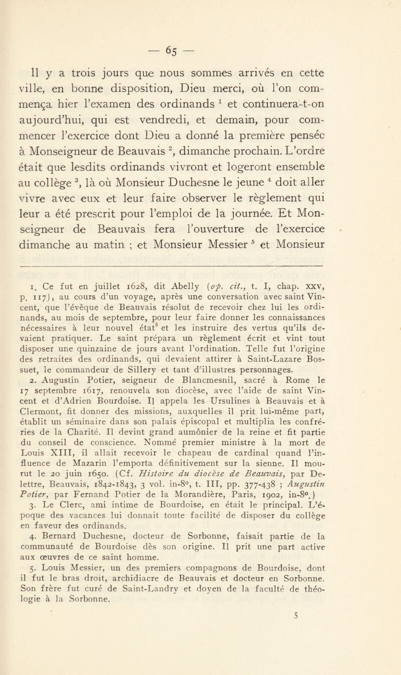 11 y a trois jours que nous sommes arrivés en cette ville, en bonne disposition, Dieu merci, où Ton com¬ mença hier l’examen des ordinands 1 et continuera-t-on aujourd’hui, qui est vendredi, et demain, pour com¬ mencer l’exercice dont Dieu a donné la première pensée à Monseigneur de Beauvais 2, dimanche prochain. L’ordre était que lesdits ordinands vivront et logeront ensemble au collège 3, là où Monsieur Duchesne le jeune 4 doit aller vivre avec eux et leur faire observer le règlement qui leur a été prescrit pour l’emploi de la journée. Et Mon¬ seigneur de Beauvais fera l’ouverture de l’exercice dimanche au matin ; et Monsieur Messier 5 et Monsieur 1. Ce fut en juillet 1628, dit Abelly (o-p. cit., t. I, chap. xxv, p, 117), au cours d’un voyage, après une conversation avec saint Vin¬ cent, que l’évêque de Beauvais résolut de recevoir chez lui les ordi¬ nands, au mois de septembre, pour leur faire donner les connaissances nécessaires à leur nouvel état et les instruire des vertus qu’ils de¬ vaient pratiquer. Le saint prépara un règlement écrit et vint tout disposer une quinzaine de jours avant l’ordination. Telle fut l’origine des retraites des ordinands, qui devaient attirer à Saint-Lazare Bos¬ suet, le commandeur de Sillery et tant d’illustres personnages. 2. Augustin Potier, seigneur de Blancmesnil, sacré à Rome le 17 septembre 1617, renouvela son diocèse, avec l’aide de saint Vin¬ cent et d’Adrien Bourdoise. Il appela les Ursulines à Beauvais et à Clermont, fit donner des missions, auxquelles il prit lui-même part, établit un séminaire dans son palais épiscopal et multiplia les confré¬ ries de la Charité. Il devint grand aumônier de la reine et fit partie du conseil de conscience. Nommé premier ministre à la mort de Louis XIII, il allait recevoir le chapeau de cardinal quand l’in¬ fluence de Mazarin l’emporta définitivement sur la sienne. Il mou¬ rut le 20 juin 1650. (Cf. Histoire du diocèse de Beauvais, par De- lettre, Beauvais, 1842-1843, 3 vol. in-8°, t. III, pp. 377-438 ; Augustin Potier, par Fernand Potier de la Morandière, Paris, 1902, in-8°, ) 3. Le Clerc, ami intime de Bourdoise, en était le principal. L’é¬ poque des vacances lui donnait toute facilité de disposer du collège en faveur des ordinands. 4. Bernard Duchesne, docteur de Sorbonne, faisait partie de la communauté de Bourdoise dès son origine. Il prit une part active aux œuvres de ce saint homme. 5. Louis Messier, un des premiers compagnons de Bourdoise, dont il fut le bras droit, archidiacre de Beauvais et docteur en Sorbonne. Son frère fut curé de Saint-Landry et doyen de la faculté de théo¬ logie à la Sorbonne. 5