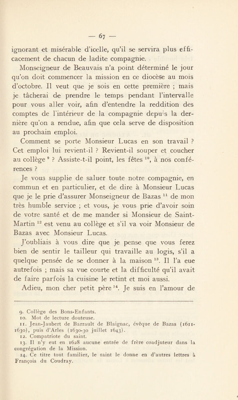 — ^7 ignorant et misérable d’icelle, qu’il se servira plus effi¬ cacement de chacun de ladite compagnie. Monseigneur de Beauvais n’a point déterminé le jour qu’on doit commencer la mission en ce diocèse au mois d’octobre. Il veut que je sois en cette première ; mais je tâcherai de prendre le temps pendant l’intervalle pour vous aller voir, afin d’entendre la reddition des comptes de l'intérieur de la compagnie depuis la der¬ nière qu’on a rendue, afin que cela serve de disposition au prochain emploi. Comment se porte Monsieur Lucas en son travail ? Cet emploi lui revient-il ? Revient-il souper et coucher au collège 9 ? Assiste-t-il point, les fêtes 10, à nos confé¬ rences ? Je vous supphe de saluer toute notre compagnie, en commun et en particulier, et de dire à Monsieur Lucas que je le prie d’assurer Monseigneur de Bazas * 11 de mon très humble service ; et vous, je vous prie d’avoir soin de votre santé et de me mander si Monsieur de Saint- Martin 12 est venu au collège et s’il va voir Monsieur de Bazas avec Monsieur Lucas. J’oubliais à vous dire que je pense que vous ferez bien de sentir le tailleur qui travaille au logis, s’il a quelque pensée de se donner à la maison 13. Il l’a eue autrefois ; mais sa vue courte et la difficulté qu’il avait de faire parfois la cuisine le retint et moi aussi. Adieu, mon cher petit père 34. Je suis en l’amour de 9. Collège des Bons-Enfants. 10. Mot de lecture douteuse. 11. Jean-Jaubert de Barrault de Blaignac, évêque de Bazas (1611- 1630), puis d’Arles (1630-30 juillet 1643). 12. Compatriote du saint. 13. Il n’y eut en 1628 aucune entrée de frère coadjuteur dans la congrégation de la Mission. 14. Ce titre tout familier, le saint le donne en d’autres lettres à François du Coudray.