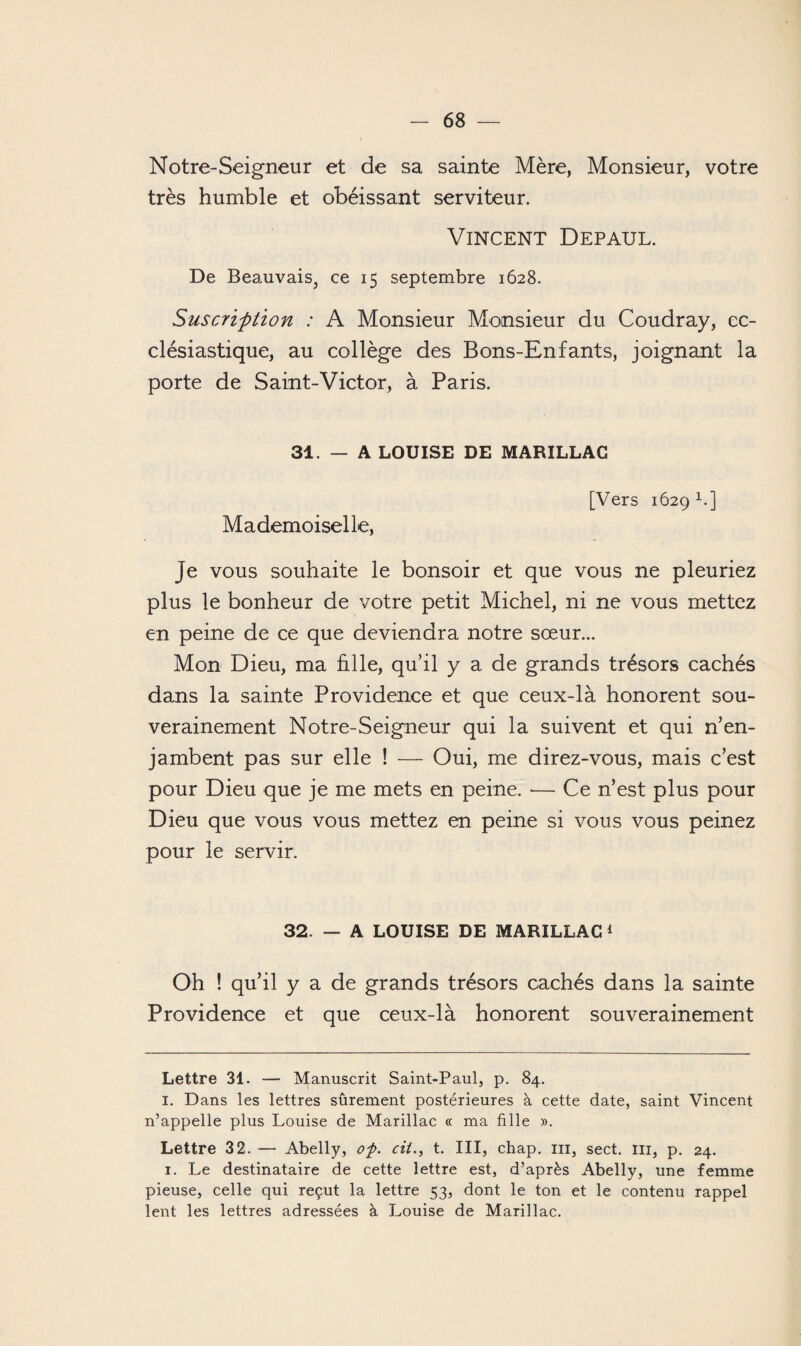 Notre-Seigneur et de sa sainte Mère, Monsieur, votre très humble et obéissant serviteur. Vincent Depaul. De Beauvais, ce 15 septembre 1628. Suscription : A Monsieur Monsieur du Coudray, ec¬ clésiastique, au collège des Bons-Enfants, joignant la porte de Saint-Victor, à Paris. 31. — A LOUISE DE MARILLAG Mademoiselle, [Vers 1629 1.] Je vous souhaite le bonsoir et que vous ne pleuriez plus le bonheur de votre petit Michel, ni ne vous mettez en peine de ce que deviendra notre sœur... Mon Dieu, ma hile, qu’il y a de grands trésors cachés dans la sainte Providence et que ceux-là honorent sou¬ verainement Notre-Seigneur qui la suivent et qui n’en¬ jambent pas sur elle ! — Oui, me direz-vous, mais c’est pour Dieu que je me mets en peine. •— Ce n’est plus pour Dieu que vous vous mettez en peine si vous vous peinez pour le servir. 32. — A LOUISE DE MARILLAC * 1 Oh ! qu’il y a de grands trésors cachés dans la sainte Providence et que ceux-là honorent souverainement Lettre 31. — Manuscrit Saint-Paul, p. 84. I. Dans les lettres sûrement postérieures à cette date, saint Vincent n’appelle plus Louise de Marillac « ma fille ». Lettre 3 2. — Abelly, of. cii., t. III, chap. ni, sect. ni, p. 24. 1. Le destinataire de cette lettre est, d’après Abelly, une femme pieuse, celle qui reçut la lettre 53, dont le ton et le contenu rappel lent les lettres adressées à Louise de Marillac.