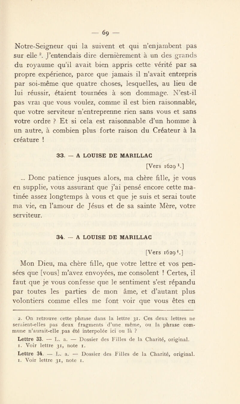 Notre-Seigneur qui la suivent et qui n’enjambent pas sur elle 2. J’entendais dire dernièrement à un des grands du royaume qu’il avait bien appris cette vérité par sa propre expérience, parce que jamais il n’avait entrepris par soi-même que quatre choses, lesquelles, au lieu de lui réussir, étaient tournées à son dommage. N’est-il pas vrai que vous voulez, comme il est bien raisonnable, que votre serviteur n’entreprenne rien sans vous et sans votre ordre ? Et si cela est raisonnable d’un homme à un autre, à combien plus forte raison du Créateur à la créature ! 33. — A LOUISE DE MARILLAC [Vers 1629 * 1.] ... Donc patience jusques alors, ma chère fille, je vous en supplie, vous assurant que j’ai pensé encore cette ma¬ tinée assez longtemps à vous et que je suis et serai toute ma vie, en l’amour de Jésus et de sa sainte Mère, votre serviteur. 34. — A LOUISE DE MARILLAC [Vers 1629 h] Mon Dieu, ma chère hile, que votre lettre et vos pen¬ sées que [vous] m’avez envoyées, me consolent ! Certes, il faut que je vous confesse que le sentiment s’est répandu par toutes les parties de mon âme, et d’autant plus volontiers comme elles me font voir que vous êtes en 2. On retrouve cette phrase dans la lettre 31. Ces deux lettres ne seraient-elles pas deux fragments d’une même, ou la phrase com¬ mune n’aurait-elle pas été interpolée ici ou là ? Lettre 33. — L. a. — Dossier des Filles de la Charité, original. 1. Voir lettre 31, note 1. Lettre 34. — L. a. — Dossier des Filles de la Charité, original.