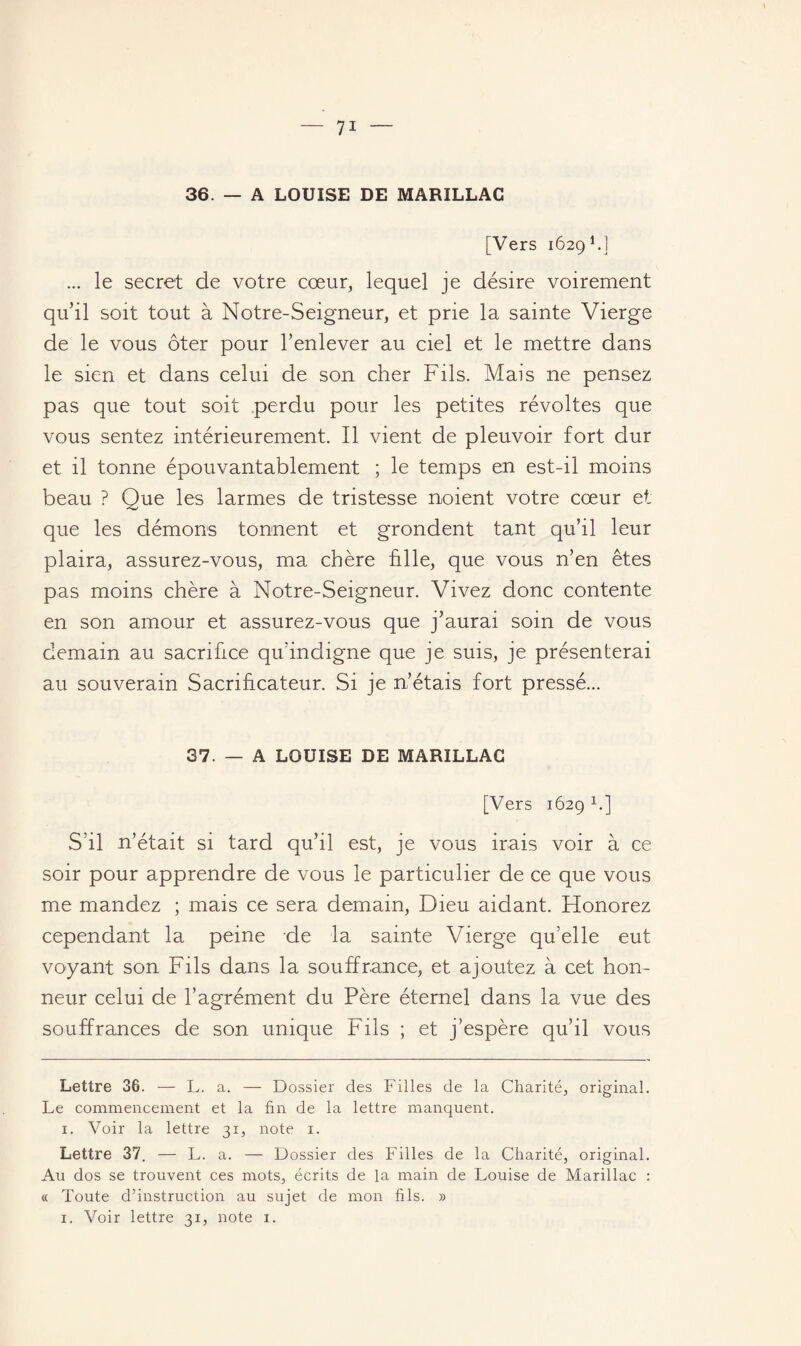 36. — A LOUISE DE MARILLAC [Vers 1629* 1.] ... le secret de votre cœur, lequel je désire voirement qu’il soit tout à Notre-Seigneur, et prie la sainte Vierge de le vous ôter pour l’enlever au ciel et le mettre dans le sien et dans celui de son cher Fils. Mais ne pensez pas que tout soit perdu pour les petites révoltes que vous sentez intérieurement. Il vient de pleuvoir fort dur et il tonne épouvantablement ; le temps en est-il moins beau ? Que les larmes de tristesse noient votre cœur et que les démons tonnent et grondent tant qu’il leur plaira, assurez-vous, ma chère fille, que vous n’en êtes pas moins chère à Notre-Seigneur. Vivez donc contente en son amour et assurez-vous que j’aurai soin de vous demain au sacrifice qu’indigne que je suis, je présenterai au souverain Sacrificateur. Si je n’étais fort pressé... 37. — A LOUISE DE MARILLAC [Vers 1629 1.] S’il n’était si tard qu’il est, je vous irais voir à ce soir pour apprendre de vous le particulier de ce que vous me mandez ; mais ce sera demain, Dieu aidant. Honorez cependant la peine de la sainte Vierge qu’elle eut voyant son Fils dans la souffrance, et ajoutez à cet hon¬ neur celui de l’agrément du Père éternel dans la vue des souffrances de son unique Fils ; et j’espère qu’il vous Lettre 36. — L. a. — Dossier des Filles de la Charité, original. Le commencement et la fin de la lettre manquent. 1. Voir la lettre 31, note 1. Lettre 37. — L. a. — Dossier des Filles de la Charité, original. Au dos se trouvent ces mots, écrits de la main de Louise de Marillac : « Toute d’instruction au sujet de mon fils. »