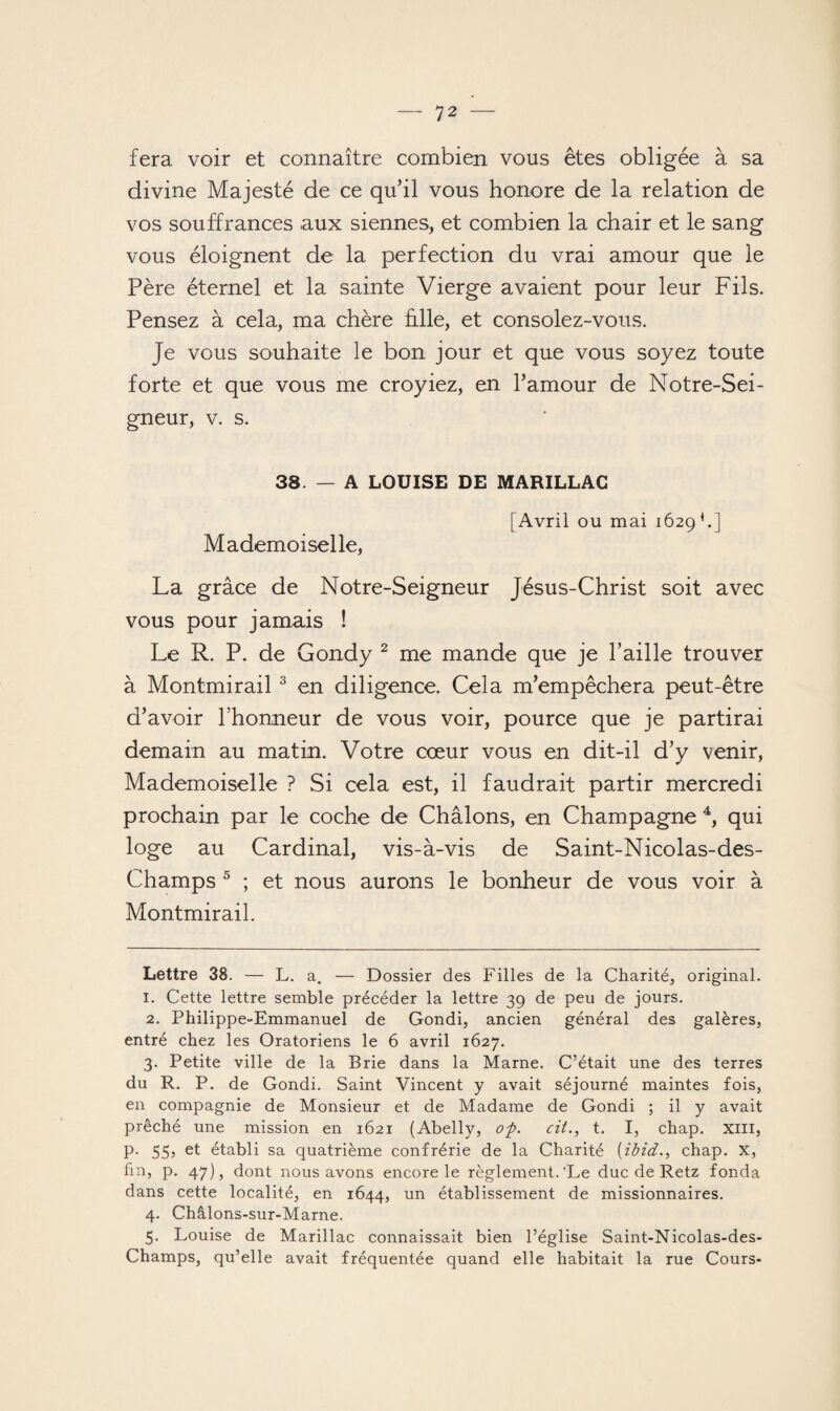 fera voir et connaître combien vous êtes obligée à sa divine Majesté de ce qu’il vous honore de la relation de vos souffrances aux siennes, et combien la chair et le sang vous éloignent de la perfection du vrai amour que le Père éternel et la sainte Vierge avaient pour leur Fils. Pensez à cela, ma chère hile, et consolez-vous. Je vous souhaite le bon jour et que vous soyez toute forte et que vous me croyiez, en l’amour de Notre-Sei- gneur, v. s. 38. — A LOUISE DE MARILLAC Mademoiselle, [Avril ou mai 1629 * 1.] La grâce de Notre-Seigneur Jésus-Christ soit avec vous pour jamais ! Le R. P. de Gondy 2 me mande que je l’aille trouver à Montmirail3 en diligence. Cela m’empêchera peut-être d’avoir l’honneur de vous voir, pource que je partirai demain au matin. Votre cœur vous en dit-il d’y venir, Mademoiselle ? Si cela est, il faudrait partir mercredi prochain par le coche de Châlons, en Champagne 4, qui loge au Cardinal, vis-à-vis de Saint-Nicolas-des- Champs 5 ; et nous aurons le bonheur de vous voir à Montmirail. Lettre 38. — L. a. — Dossier des Filles de la Charité, original. 1. Cette lettre semble précéder la lettre 39 de peu de jours. 2. Philippe-Emmanuel de Gondi, ancien général des galères, entré chez les Oratoriens le 6 avril 1627. 3. Petite ville de la Brie dans la Marne. C’était une des terres du R. P. de Gondi. Saint Vincent y avait séjourné maintes fois, en compagnie de Monsieur et de Madame de Gondi ; il y avait prêché une mission en 1621 (Abelly, O'p. cit., t. I, chap. XIII, p. 55, et établi sa quatrième confrérie de la Charité (ibid., chap. X, fin, p. 47), dont nous avons encore le règlement.'Le duc de Retz fonda dans cette localité, en 1644, un établissement de missionnaires. 4. Châlons-sur-Marne. 5. Louise de Marillac connaissait bien l’église Saint-Nicolas-des- Champs, qu’elle avait fréquentée quand elle habitait la rue Cours-