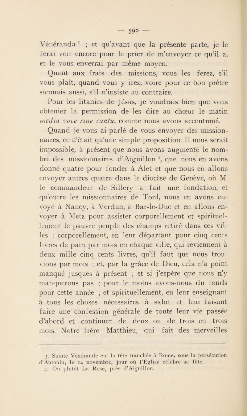 Vénéranda 3 ; et qu’avant que la présente parte, je le ferai voir encore pour le prier de m’envoyer ce qu’il a, et le vous enverrai par même moyen. Quant aux frais des missions, vous les ferez, s'il vous plaît, quand vous y irez, voire pour ce bon prêtre siennois aussi, s’il n’insiste au contraire. Pour les litanies de Jésus, je voudrais bien que vous obteniez la permission de les dire au chœur le matin media voce sine ca.ntu, comme nous avons accoutumé. Quand je vous ai parlé de vous envoyer des mission¬ naires, ce n’était qu’une simple proposition. Il nous serait impossible, à présent que nous avons augmenté le nom¬ bre des missionnaires d’Aiguillon 4, que nous en avons donné quatre pour fonder à Alet et que nous en allons envoyer autres quatre dans le diocèse de Genève, où M. le commandeur de Sillery a fait une fondation, et qu’outre les missionnaires de Toul, nous en avons en¬ voyé à Nancy, à Verdun, à Bar-le-Duc et en allons en¬ voyer à Metz pour assister corporellement et spirituel¬ lement le pauvre peuple des champs retiré dans ces vil¬ les : corporellement, en leur départant pour cinq cents livres de pain par mois en chaque ville, qui reviennent à deux mille cinq cents livres, qu’il faut que nous trou¬ vions par mois ; et, par la grâce de Dieu, cela n’a point manqué jusques à présent ; et si j’espère que nous n’y manquerons pas ; pour le moins avons-nous du fonds pour cette année ; et spirituellement, en leur enseignant à tous les choses nécessaires à salut et leur faisant faire une confession générale de toute leur vie passée d’abord et continuer de deux ou de trois en trois mois. Notre frère Matthieu, qui fait des merveilles 3. Sainte Vénérande eut la tête tranchée à Rome, sous la persécution d’Antonin, le 14 novembre, jour où l’Eglise célèbre sa fête. 4. Ou plutôt La Rose, près d’Aiguillon.