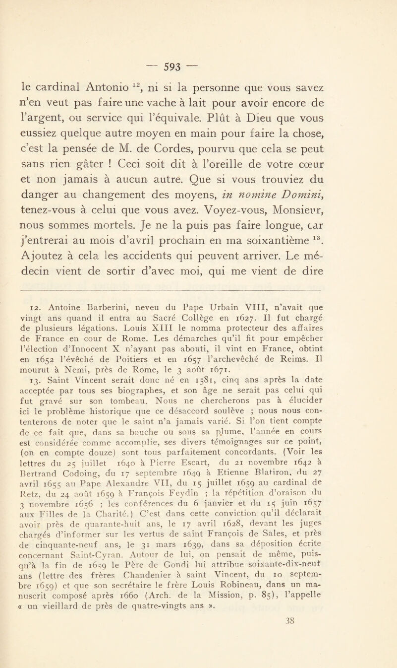 le cardinal Antonio 12, ni si la personne que vous savez n’en veut pas faire une vache à lait pour avoir encore de l’argent, ou service qui l’équivale. Plût à Dieu que vous eussiez quelque autre moyen en main pour faire la chose, c’est la pensée de M. de Cordes, pourvu que cela se peut sans rien gâter ! Ceci soit dit à l’oreille de votre cœur et non jamais à aucun autre. Que si vous trouviez du danger au changement des moyens, in nomine Domini, tenez-vous à celui que vous avez. Voyez-vous, Monsieur, nous sommes mortels. Je ne la puis pas faire longue, car j’entrerai au mois d’avril prochain en ma soixantième 13. Ajoutez à cela les accidents qui peuvent arriver. Le mé¬ decin vient de sortir d’avec moi, qui me vient de dire 12. Antoine Barberini, neveu du Pape Urbain VIII, n’avait que vingt ans quand il entra au Sacré Collège en 1627. Il fut chargé de plusieurs légations. Louis XIII le nomma protecteur des affaires de France en cour de Rome. Les démarches qu’il fit pour empêcher l’élection d’innocent X n’ayant pas abouti, il vint en France, obtint en 1652 l’évêché de Poitiers et en 1657 l’archevêché de Reims. Il mourut à Nemi, près de Rome, le 3 août 1671. 13. Saint Vincent serait donc né en 1581, cinq ans après la date acceptée par tous ses biographes, et son âge ne serait pas celui qui fut gravé sur son tombeau. Nous 11e chercherons pas à élucider ici le problème historique que ce désaccord soulève ; nous nous con¬ tenterons de noter que le saint n’a jamais varié. Si l’on tient compte de ce fait que, dans sa bouche ou sous sa plume, l’année en cours est considérée comme accomplie, ses divers témoignages sur ce point, (on en compte douze) sont tous parfaitement concordants. (Voir les lettres du 25 juillet 1640 à Pierre Escart, du 21 novembre 1642 à Bertrand Codoing, du 17 septembre 164g à Etienne Blatiron, Hu 27 avril 1655 au Pape Alexandre VII, du 15 juillet 1659 au cardinal de Retz, du 24 août 1659 à François Feydin ; la répétition d’oraison du 3 novembre 1656 ; les conférences du 6 janvier et du 13 juin 1657 aux Filles de la Charité.) C’est dans cette conviction qu’il déclarait avoir près de quarante-huit ans, le 17 avril 1628, devant les juges chargés d’informer sur les vertus de saint François de Sales, et près de cinquante-neuf ans, le 31 mars 1639, dans sa déposition écrite concernant Saint-Cyran. Autour de lui, on pensait de même, puis- qu’à la fin de 16^9 le Père de Gondi lui attribue soixante-dix-neuf ans (lettre des frères Chandenier à saint Vincent, du 10 septem¬ bre 1659) et que son secrétaire le frère Louis Robineau, dans un ma¬ nuscrit composé après 1660 (Arch. de la Mission, p. 85), l’appelle « un vieillard de près de quatre-vingts ans ». 38