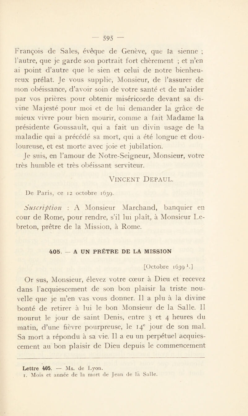 François de Sales, évêque de Genève, que la sienne ; l’autre, que je garde son portrait fort chèrement ; et n’en ai point d’autre que le sien et celui de notre bienheu¬ reux prélat. Je vous supplie, Monsieur, de l’assurer de mon obéissance, d’avoir soin de votre santé et de m’aider par vos prières pour obtenir miséricorde devant sa di¬ vine Majesté pour moi et de lui demander la grâce de mieux vivre pour bien mourir, comme a fait Madame la présidente Goussault, qui a fait un divin usage de la maladie qui a précédé sa mort, qui a été longue et dou¬ loureuse, et est morte avec joie et jubilation. Je suis, en l’amour de Notre-Seigneur, Monsieur, votre très humble et très obéissant serviteur. Vincent Depaul. De Paris, ce 12 octobre 1639. Suscription : A Monsieur Marchand, banquier en cour de Rome, pour rendre, s’il lui plaît, à Monsieur Le- breton, prêtre de la Mission, à Rome. 405. — A UN PRÊTRE DE LA MISSION [Octobre 1639 * 1.] Or sus, Monsieur, élevez votre cœur à Dieu et recevez dans l’acquiescement de son bon plaisir la triste nou¬ velle que je m’en vas vous donner. Il a plu à la divine bonté de retirer à lui le bon Monsieur de la Salle. Il mourut le jour de saint Denis, entre 3 et 4 heures du matin, d’une fièvre pourpreuse, le 14e jour de son mal. Sa mort a répondu à sa vie. Il a eu un perpétuel acquies¬ cement au bon plaisir de Dieu depuis le commencement Lettre 405. — Ms. de Lyon. 1. Mois et année de la mort de Jean de la Salle.