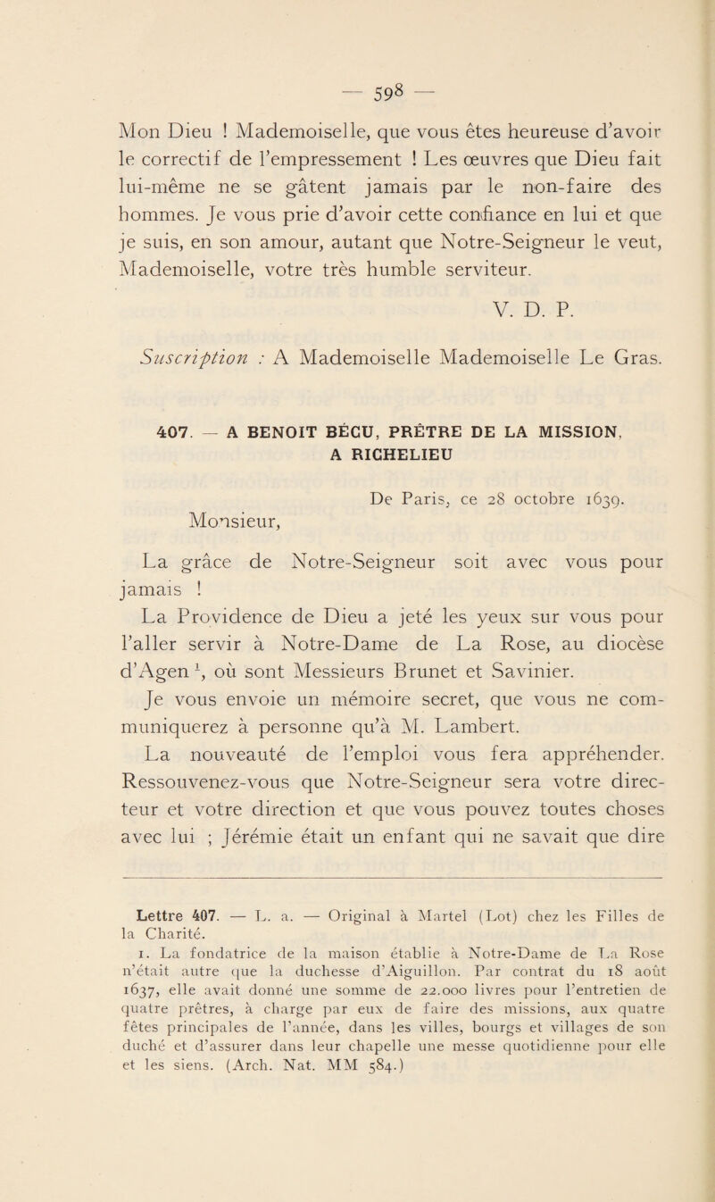 Ai->n Dieu ! Mademoiselle, que vous êtes heureuse d’avoir le correctif de l’empressement ! Les œuvres que Dieu fait lui-même ne se gâtent jamais par le non-faire des hommes. Je vous prie d’avoir cette confiance en lui et que je suis, en son amour, autant que Notre-Seigneur le veut, Mademoiselle, votre très humble serviteur. V. D. P. Suscription : A Mademoiselle Mademoiselle Le Gras. 407. — A BENOIT BÉCU, PRÊTRE DE LA MISSION, A RICHELIEU De Paris, ce 28 octobre 1639. Monsieur, La grâce de Notre-Seigneur soit avec vous pour jamais ! La Providence de Dieu a jeté les yeux sur vous pour l’aller servir à Notre-Dame de La Rose, au diocèse cl’Agen* 1, où sont Messieurs Brunet et Savinier. Je vous envoie un mémoire secret, que vous ne com¬ muniquerez à personne qu’à M. Lambert. La nouveauté de l’emploi vous fera appréhender. Ressouvenez-vous que Notre-Seigneur sera votre direc¬ teur et votre direction et que vous pouvez toutes choses avec lui ; Jérémie était un enfant qui ne savait que dire Lettre 407. — L. a. — Original à Martel (Lot) chez les Filles de la Charité. 1. La fondatrice de la maison établie à Notre-Dame de La Rose n’était autre que la duchesse d’Aiguillon. Par contrat du 18 août 1637, elle avait donné une somme de 22.000 livres pour l’entretien de quatre prêtres, à charge par eux de faire des missions, aux quatre fêtes principales de l’année, dans les villes, bourgs et villages de son duché et d’assurer dans leur chapelle une messe quotidienne pour elle et les siens. (Arch. Nat. MM 584.)