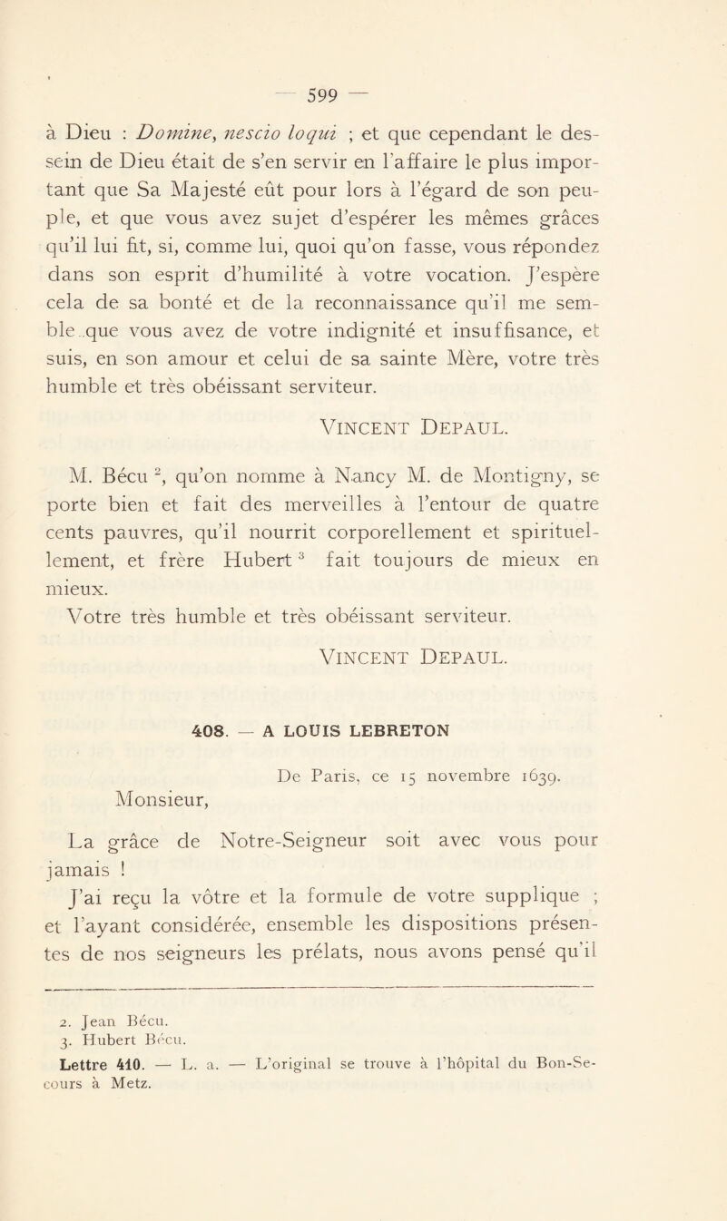 à Dieu : Domine, nescio loqui ; et que cependant le des¬ sein de Dieu était de s’en servir en l’affaire le plus impor¬ tant que Sa Majesté eût pour lors à l’égard de son peu¬ ple, et que vous avez sujet d’espérer les mêmes grâces qu’il lui fit, si, comme lui, quoi qu’on fasse, vous répondez dans son esprit d’humilité à votre vocation. J’espère cela de sa bonté et de la reconnaissance qu’il me sem¬ ble, que vous avez de votre indignité et insuffisance, et suis, en son amour et celui de sa sainte Mère, votre très humble et très obéissant serviteur. Vincent Depaul. M. Bécu 2, qu’on nomme à Nancy M. de Montigny, se porte bien et fait des merveilles à l’entour de quatre cents pauvres, qu’il nourrit corporellement et spirituel¬ lement, et frère Hubert3 fait toujours de mieux en mieux. Votre très humble et très obéissant serviteur. Vincent Depaul. 408. — A LOUIS LEBRETON De Paris, ce 15 novembre 1639. Monsieur, La grâce de Notre-Seigneur soit avec vous pour jamais î j’ai reçu la vôtre et la formule de votre supplique ; et l’ayant considérée, ensemble les dispositions présen¬ tes de nos seigneurs les prélats, nous avons pensé qu'il 2. Jean Bécu. 3. Hubert Bécu. Lettre 410. — L. a. — L’original se trouve à l’hôpital du Bon-Se¬ cours à Metz.