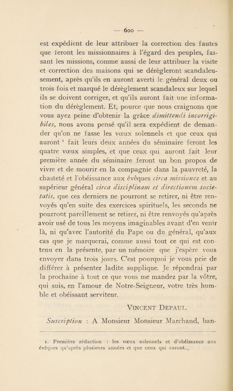 est expédient de leur attribuer la correction des fautes que feront les missionnaires à l'égard des peuples, fai¬ sant les missions, comme aussi de leur attribuer la visite et correction des maisons qui se dérégleront scandaleu¬ sement, après qu’ils en auront averti le général deux ou trois fois et marqué le dérèglement scandaleux sur lequel ils se doivent corriger, et qu’ils auront fait une informa¬ tion du dérèglement. Et, pource que nous craignons que vous ayez peine d’obtenir la grâce dimittendi incorrigi- biles, nous avons pensé qu’il sera expédient de deman¬ der qu’on ne fasse les vœux solennels et que ceux qui auront 1 fait leurs deux années du séminaire feront les quatre vœux simples, et que ceux qui auront fait leur première année du séminaire feront un bon propos de vivre et de mourir en la compagnie dans la pauvreté, la chasteté et l’obéissance aux évêques cire a missiones et au supérieur général cire a disciplinant et directionem socie- tatis, que ces derniers ne pourront se retirer, ni être ren¬ voyés qu’en suite des exercices spirituels, les seconds ne pourront pareillement se retirer, ni être renvoyés qu’après avoir usé de tous les moyens imaginables avant d’en venir là, ni qu’avec l’autorité du Pape ou du général, qu’aux cas que je marquerai, comme aussi tout ce qui est con¬ tenu en la présente, par un mémoire que j’espère vous envoyer dans trois jours. C’est pourquoi je vous prie de différer à présenter ladite supplique. Je répondrai par la prochaine à tout ce que vous me mandez par la vôtre, qui suis, en l’amour de Notre-Seigneur, votre très hum¬ ble et obéissant serviteur. Vincent Depaul. Suscription : A Monsieur Monsieur Marchand, ban- i. Première rédaction : les voeux solennels et d’obéissance aux évêques qu’après plusieurs années et que ceux qui auront,..