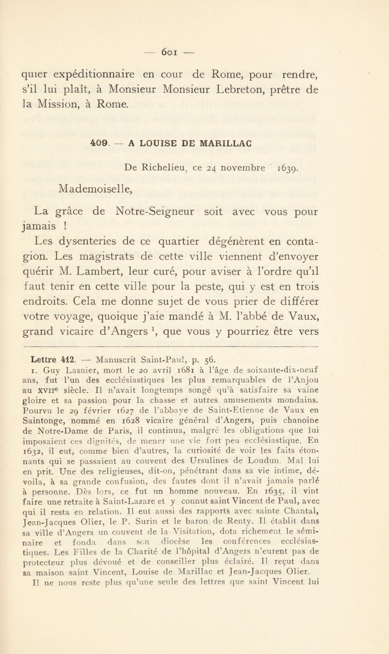6oi — quier expéditionnaire en cour de Rome, pour rendre, s’il lui plaît, à Monsieur Monsieur Lebreton, prêtre de la Mission, à Rome. 409. — A LOUISE DE MARILLAC De Richelieu, ce 24 novembre 1639. Mademoiselle, La grâce de Notre-Seigneur soit avec vous pour jamais ! Les dysenteries de ce quartier dégénèrent en conta¬ gion. Les magistrats de cette ville viennent d’envoyer quérir M. Lambert, leur curé, pour aviser à l’ordre qu’il faut tenir en cette ville pour la peste, qui y est en trois endroits. Cela me donne sujet de vous prier de différer votre voyage, quoique j’aie mandé à M. l’abbé de Vaux, grand vicaire d’Angers \ que vous y pourriez être vers Lettre 412. — Manuscrit Saint-Paul, p. 56. 1. Guy Lasnier, mort le 20 avril 1681 à l’âge de soixante-dix-neuf ans, fut l’un des ecclésiastiques les plus remarquables de l’Anjou au xvire siècle. Il n’avait longtemps songé qu’à satisfaire sa vaine gloire et sa passion pour la chasse et autres amusements mondains. Pourvu le 29 février 1627 de l’abbave de Saint-Etienne de Vaux en Saintonge, nommé en 1628 vicaire général d’Angers, puis chanoine de Notre-Dame de Paris, il continua, malgré les obligations que lui imposaient ces dignités, de mener une vie fort peu ecclésiastique. En 1632, il eut, comme bien d’autres, la curiosité de voir les faits éton¬ nants qui se passaient au couvent des Ursulines de Loudun, Mal lui en prit. Une des religieuses, dit-on, pénétrant dans sa vie intime, dé¬ voila, à sa grande confusion, des fautes dont il n’avait jamais parlé à personne. Dès lors, ce fut un homme nouveau. En 1635, il vint faire une retraite à Saint-Lazare et y connut saint Vincent de Paul, avec qui il resta en relation. Il eut aussi des rapports avec sainte Chantal, Jean-Jacques Olier, le P. Surin et le baron de Renty. Il établit dans sa ville d’Angers un couvent de la Visitation, dota richement le sémi¬ naire et fonda dans son diocèse les conférences ecclésias¬ tiques. Les Filles de la Charité de l’hôpital d’Angers n’eurent pas de protecteur plus dévoué et de conseiller plus éclairé. Il reçut dans sa maison saint Vincent, Louise de Marillac et Jean-Jacques Olier. Il ne nous reste plus qu’une seule des lettres que saint Vincent lui