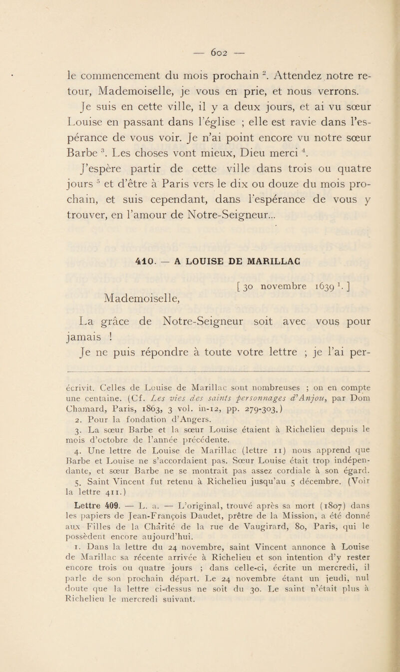 le commencement du mois prochain 2. Attendez notre re¬ tour, Mademoiselle, je vous en prie, et nous verrons. Je suis en cette ville, il y a deux jours, et ai vu sœur Louise en passant dans l’église ; elle est ravie dans l’es¬ pérance de vous voir. Je n’ai point encore vu notre sœur Barbe 3. Les choses vont mieux, Dieu merci 4. J’espère partir de cette ville dans trois ou quatre jours 5 et d’être à Paris vers le dix ou douze du mois pro¬ chain, et suis cependant, dans l’espérance de vous y trouver, en l’amour de Notre-Seigneur... 410. — A LOUISE DE MARILLAC [ 30 novembre 1639 1* ] Mademoiselle, La grâce de Notre-Seigneur soit avec vous pour jamais ! Je ne puis répondre à toute votre lettre ; je l’ai per- écrivit. Celles de Louise de Marillac sont nombreuses ; on en compte une centaine. (Cf. Les vies des saints -personnages d’Anjou, par Dom Chamard, Paris, 1863, 3 vol. in-12, pp. 279-303,) 2. Pour la fondation d’Angers. 3. La sœur Barbe et la sœur Louise étaient à Richelieu depuis le mois d’octobre de l’année précédente. 4. Une lettre de Louise de Marillac (lettre n) nous apprend que Barbe et Louise ne s’accordaient pas. Sœur Louise était trop indépen¬ dante, et sœur Barbe 11e se montrait pas assez cordiale à son égard. 5. Saint Vincent fut retenu à Richelieu jusqu’au 5 décembre. (Voir la lettre 411.) Lettre 409. — L. a. — L’ original, trouvé après sa mort (1807) dans les papiers de Jean-François Daudet, prêtre de la Mission, a été donné aux Filles de la Charité de la rue de Vaugirard, 80, Paris, qui le possèdent encore aujourd’hui. 1. Dans la lettre du 24 novembre, saint Vincent annonce à Louise de Marillac sa récente arrivée à Richelieu et son intention d’y rester encore trois ou quatre jours ; dans celle-ci, écrite un mercredi, il parle de son prochain départ. Le 24 novembre étant un jeudi, nul doute que la lettre ci-dessus ne soit du 30. Le saint n’était plus à Richelieu le mercredi suivant.