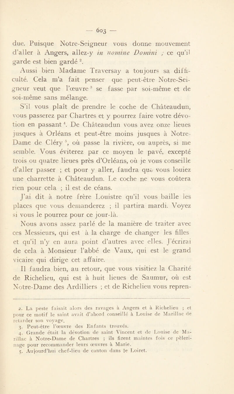 due. Puisque Notre-Seigneur vous donne mouvement d'aller à Angers, ailez-y in nomine Domini ; ce qu’il garde est bien gardé 2. Aussi bien Madame Traversay a toujours sa diffi¬ culté. Cela m’a fait penser que peut-être Notre-Sei¬ gneur veut que l’œuvre3 se fasse par soi-même et de soi-même sans mélange. S’il vous plaît de prendre le coche de Châteaudun, vous passerez par Chartres et y pourrez faire votre dévo¬ tion en passant4. De Châteaudun vous avez onze lieues jusques à Orléans et peut-être moins jusques à Notre- Dame de Cléry 5, où passe la rivière, ou auprès, si me semble. Vous éviterez par ce moyen le pavé, excepté trois ou quatre lieues près d’Orléans, où je vous conseille d’aller passer ; et pour y aller, faudra que vous louiez une charrette à Châteaudun. Le coche ne vous coûtera rien pour cela ; il est de céans. J’ai dit à notre frère Louistre qu’il vous baille les places que vous demanderez ; il partira mardi. Voyez si vous le pourrez pour ce jour-là. Nous avons assez parlé de la manière de traiter avec ces Messieurs, qui est à la charge de changer les hiles et qu’il n’y en aura point d’autres avec elles. J’écrirai de cela à Monsieur l’abbé de Vaux, qui est le grand vicaire qui dirige cet affaire. Il faudra bien, au retour, que vous visitiez la Charité de Richelieu, qui est à huit lieues de Saumur, où est Notre-Dame des Ardilliers ; et de Richelieu vous repren- 2. La peste faisait alors des ravages à Angers et à Richelieu ; et pour ce motif le saint avait d’abord conseillé à Louise de Marillac de retarder son voyage. 3. Peut-être l’œuvre des Enfants trouvés. 4. Grande était la dévotion de saint Vincent et de Louise de Ma¬ rillac à Notre-Dame de Chartres ; ils firent maintes fois ce pèleri¬ nage pour recommander leurs œuvres à Marie. 5. Aujourd’hui chef-lieu de canton dans le Loiret.