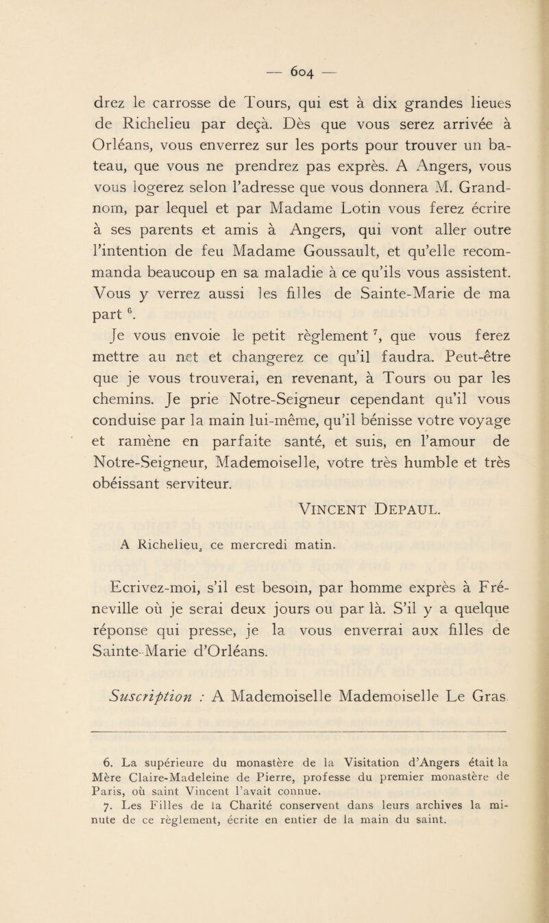 drez le carrosse de Tours, qui est à dix grandes lieues de Richelieu par deçà. Dès que vous serez arrivée à Orléans, vous enverrez sur les ports pour trouver un ba¬ teau, que vous ne prendrez pas exprès. A Angers, vous vous logerez selon l’adresse que vous donnera M. Grand- nom, par lequel et par Madame Lotin vous ferez écrire à ses parents et amis à Angers, qui vont aller outre l’intention de feu Madame Goussault, et qu’elle recom¬ manda beaucoup en sa maladie à ce qu’ils vous assistent. Vous y verrez aussi les filles de Sainte-Marie de ma part 6. je vous envoie le petit règlement 7, que vous ferez mettre au net et changerez ce qu’il faudra. Peut-être que je vous trouverai, en revenant, à Tours ou par les chemins. Je prie Notre-Seigmeur cependant qu’il vous conduise par la main lui-même, qu’il bénisse votre voyage et ramène en parfaite santé, et suis, en l’amour de Notre-Seigneur, Mademoiselle, votre très humble et très obéissant serviteur. Vincent Depaul. A Richelieu, ce mercredi matin. Ecrivez-moi, s’il est besoin, par homme exprès à Fré- neville où je serai deux jours ou par là. S’il y a quelque réponse qui presse, je la vous enverrai aux hiles de Sainte- Marie d’Orléans. Suscription : A Mademoiselle Mademoiselle Le Gras. 6. La supérieure du monastère de la Visitation d’Angers était la Mère Claire-Madeleine de Pierre, professe du premier monastère de Paris, où saint Vincent l’avait connue. 7. Les Filles de la Charité conservent dans leurs archives la mi¬ nute de ce règlement, écrite en entier de la main du saint.