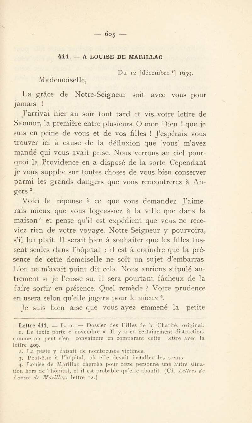 411. — A LOUISE DE MARILLAC Du 12 [décembre x] 1639. Mademoiselle, La grâce de Notre-Seigneur soit avec vous pour jamais ! J’arrivai hier au soir tout tard et vis votre lettre de Saumur, la première entre plusieurs. O mon Dieu ! que je suis en peine de vous et de vos hiles ! J’espérais vous trouver ici à cause de la défluxion que [vous] m’avez mandé qui vous avait prise. Nous verrons au ciel pour¬ quoi la Providence en a disposé de la sorte. Cependant je vous supplie sur toutes choses de vous bien conserver parmi les grands dangers que vous rencontrerez à An¬ gers * 1 2. Voici la réponse à ce que vous demandez. J’aime¬ rais mieux que vous logeassiez à la ville que dans la maison3 et pense qu’il est expédient que vous ne rece¬ viez rien de votre voyage. Notre-Seigneur y pourvoira, s’il lui plaît. Il serait bien à souhaiter que les hiles fus¬ sent seules dans l’hôpital ; il est à craindre que la pré¬ sence de cette demoiselle ne soit un sujet d’embarras L’on ne m’avait point dit cela. Nous aurions stipulé au¬ trement si je l’eusse su. Il sera pourtant fâcheux de la faire sortir en présence. Quel remède ? Votre prudence en usera selon qu’elle jugera pour le mieux 4. Je suis bien aise que vous ayez emmené la petite Lettre 411. — L. a. — Dossier des Filles de la Charité, original. 1. Le texte porte « novembre ». Il y a eu certainement distraction, comme on peut s’en convaincre en comparant cette lettre avec la lettre 409. 2. La peste y faisait de nombreuses victimes. 3. Peut-être à l’hôpital, où elle devait installer les soeurs. 4. Louise de Marillac chercha pour cette personne une autre situa¬ tion hors de l’hôpital, et il est probable qu’elle aboutit. (Cf. Lettres de Louise de Marillac, lettre 12.)