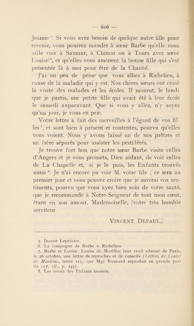Jeanne 5 6. Si vous avez besoin de quelque autre fille pour revenir, vous pourrez mander à sœur Barbe qu elle vous aille voir à Saumur, à Chinon ou à Tours avec sœur Louise'0, et qu’elles vous amènent la bonne fille qui s’est présentée là à moi pour être de la Charité. J’ai un peu de peine que vous alliez à Richelieu, à cause de la maladie qui y est. Nos chères sœurs ont cessé la visite des malades et les écoles. Il mourut, le lundi que je partis, une petite fille qui avait été à leur école le samedi auparavant. Que si vous y allez, n’y soyez qu’un jour, je vous en prie. Votre lettre a fait des merveilles à l’égard de vos fil¬ les 7, et sont bien à présent et contentes, pourvu qu’elles vous voient. Nous y avons laissé un de nos prêtres et un frère séparés pour assister les pestiférés. Je trouve fort bon que notre sœur Barbe visite celles d’Angers et je vous promets, Dieu aidant, de voir celles de La Chapelle et, si je le puis, les Enfants trouvés aussi 8. Je n’ai encore pu voir M. votre fils ; ce sera au premier jour et vous pouvez croire que je suivrai vos sen¬ timents, pourvu que vous ayez bien soin de votre santé, que je recommande à Notre-Seigneur de tout mon cœur, étant en son amour, Mademoiselle, [votre très humble serviteur. Vincent Depaul.] 5. Jeanne Lepeintre. 6. La compagne de Barbe à Richelieu. 7. Barbe et Louise. Louise de Marillac leur avait adressé de Paris, le 26 octobre, une lettre de reproches et de conseils (Lettres de Louise de Marillac, lettre n), que Mgr Baunard reproduit en grande par¬ tie (op. cil., p. 245).