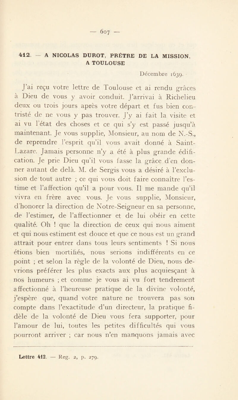 412. — A NICOLAS DUROT, PRÊTRE DE LA MISSION, A TOULOUSE Décembre 1639. J’ai reçu votre lettre de Toulouse et ai rendu grâces à Dieu de vous y avoir conduit. J’arrivai à Richelieu deux ou trois jours après votre départ et fus bien con¬ tristé de ne vous y pas trouver. J’y ai fait la visite et ai vu l’état des choses et ce qui s’y est passé jusqu’à maintenant. Je vous supplie, Monsieur, au nom de N.-S., de reprendre l’esprit qu’il vous avait donné à Saint- Lazare. Jamais personne n’y a été à plus grande édifi¬ cation. Je prie Dieu qu’il vous fasse la grâce d’en don¬ ner autant de delà. M. de Sergis vous a désiré à l’exclu¬ sion de tout autre ; ce qui vous doit faire connaître l’es¬ time et l’affection qu’il a pour vous. Il me mande qu’il vivra en frère avec vous. Je vous supplie, Monsieur, d honorer la direction de Notre-Seigneur en sa personne, de l’estimer, de l’affectionner et de lui obéir en cette qualité. Oh ! que la direction de ceux qui nous aiment et qui nous estiment est douce et que ce nous est un grand attrait pour entrer dans tous leurs sentiments ! Si nous étions bien mortifiés, nous serions indifférents en ce point ; et selon la règle de la volonté de Dieu, nous de¬ vrions préférer les plus exacts aux plus acquiesçant à nos humeurs ; et comme je vous ai vu fort tendrement affectionné à l’heureuse pratique de la divine volonté, j’espère que, quand votre nature ne trouvera pas son compte dans l’exactitude d’un directeur, la pratique fi¬ dèle de la volonté de Dieu vous fera supporter, pour l’amour de lui, toutes les petites difficultés qui vous pourront arriver ; car nous n’en manquons jamais avec