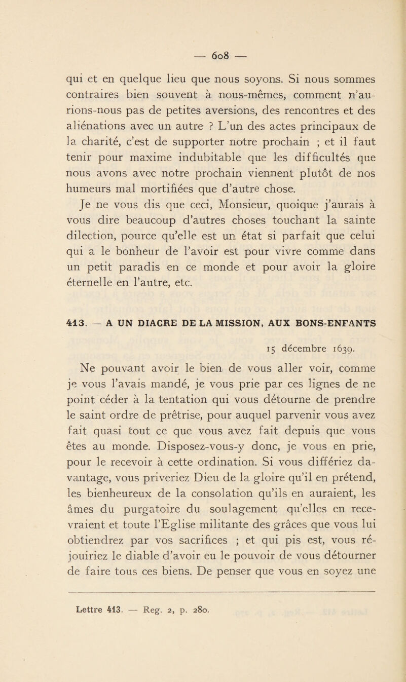 qui et en quelque lieu que nous soyons. Si nous sommes contraires bien souvent à nous-mêmes, comment n’au¬ rions-nous pas de petites aversions, des rencontres et des aliénations avec un autre ? L’un des actes principaux de la charité, c’est de supporter notre prochain ; et il faut tenir pour maxime indubitable que les difficultés que nous avons avec notre prochain viennent plutôt de nos humeurs mal mortifiées que d’autre chose. Je ne vous dis que ceci, Monsieur, quoique j’aurais à vous dire beaucoup d’autres choses touchant la sainte dilection, pource qu’elle est un état si parfait que celui qui a le bonheur de l’avoir est pour vivre comme dans un petit paradis en ce monde et pour avoir la gloire éternelle en l’autre, etc. 413. — A UN DIACRE DE LA MISSION, AUX BONS-ENFANTS 15 décembre 1639. Ne pouvant avoir le bien de vous aller voir, comme je vous l’avais mandé, je vous prie par ces lignes de ne point céder à la tentation qui vous détourne de prendre le saint ordre de prêtrise, pour auquel parvenir vous avez fait quasi tout ce que vous avez fait depuis que vous êtes au monde. Disposez-vous-y donc, je vous en prie, pour le recevoir à cette ordination. Si vous différiez da¬ vantage, vous priveriez Dieu de la gloire qu’il en prétend, les bienheureux de la consolation qu’ils en auraient, les âmes du purgatoire du soulagement qu’elles en rece¬ vraient et toute l’Eglise militante des grâces que vous lui obtiendrez par vos sacrifices ; et qui pis est, vous ré¬ jouiriez le diable d’avoir eu le pouvoir de vous détourner de faire tous ces biens. De penser que vous en soyez une Lettre 413. Reg. 2, p. 280.