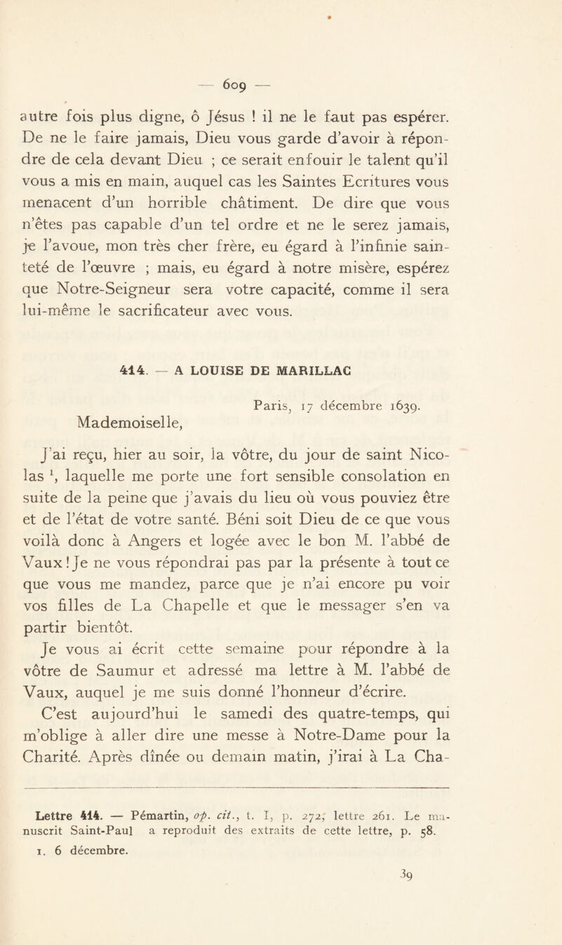 6og autre fois plus digne, ô Jésus ! il ne le faut pas espérer. De ne le faire jamais, Dieu vous garde d’avoir à répon¬ dre de cela devant Dieu ; ce serait enfouir le talent qu’il vous a mis en main, auquel cas les Saintes Ecritures vous menacent d’un horrible châtiment. De dire que vous n’êtes pas capable d’un tel ordre et ne le serez jamais, je l’avoue, mon très cher frère, eu égard à l’infinie sain¬ teté de l’œuvre ; mais, eu égard à notre misère, espérez que Notre-Seigneur sera votre capacité, comme il sera lui-même le sacrificateur avec vous. 414. — A LOUISE DE MARILLAC Paris^ 17 décembre 1639. Mademoiselle, j’ai reçu, hier au soir, la vôtre, du jour de saint Nico¬ las L, laquelle me porte une fort sensible consolation en suite de la peine que j’avais du lieu où vous pouviez être et de l’état de votre santé. Béni soit Dieu de ce que vous voilà donc à Angers et logée avec le bon M. l’abbé de Vaux! Je ne vous répondrai pas par la présente à tout ce que vous me mandez, parce que je n’ai encore pu voir vos filles de La Chapelle et que le messager s’en va partir bientôt. Je vous ai écrit cette semaine pour répondre à la vôtre de Saumur et adressé ma lettre à M. l’abbé de Vaux, auquel je me suis donné l’honneur d’écrire. C’est aujourd’hui le samedi des quatre-temps, qui m’oblige à aller dire une messe à Notre-Dame pour la Charité. Après dînée ou demain matin, j’irai à La Cha- Lettre 414. — Pémartin, oÿ. cit., t. I, p. 272, lettre 261.. Le ma¬ nuscrit Saint-Paul a reproduit des extraits de cette lettre, p. 58. 1. 6 décembre. 39