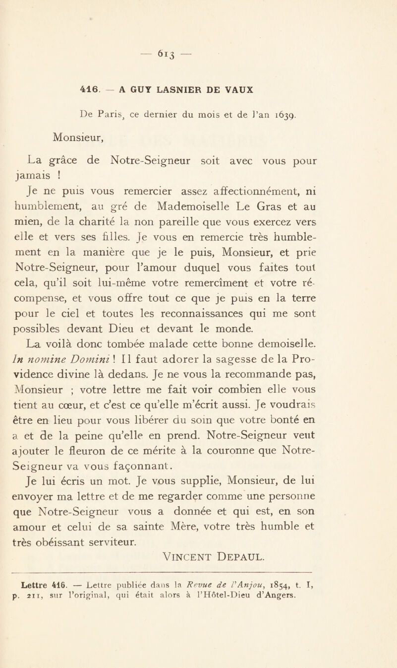 416. — A GUY LASNIER DE VAUX De Paris^ ce dernier du mois et de Pan 1639. Monsieur, La grâce de Notre-Seigneur soit avec vous pour jamais ! Je ne puis vous remercier assez affectionnément, ni humblement, au gré de Mademoiselle Le Gras et au mien, de la charité la non pareille que vous exercez vers elle et vers ses hiles, je vous en remercie très humble¬ ment en la manière que je le puis, Monsieur, et prie Notre-Seigneur, pour l’amour duquel vous faites tout cela, qu’il soit lui-même votre remercîment et votre ré¬ compense, et vous offre tout ce que je puis en la terre pour le ciel et toutes les reconnaissances qui me sont possibles devant Dieu et devant le monde. La voilà donc tombée malade cette bonne demoiselle. In nomine Domini ! Il faut adorer la sagesse de la Pro¬ vidence divine là dedans. Je ne vous la recommande pas, Monsieur ; votre lettre me fait voir combien elle vous tient au cœur, et c’est ce quelle m’écrit aussi. Je voudrais être en lieu pour vous libérer du soin que votre bonté en a et de la peine quelle en prend. Notre-Seigneur veut ajouter le fleuron de ce mérite à la couronne que Notre- Seigneur va vous façonnant. Je lui écris un mot. je vous supplie, Monsieur, de lui envoyer ma lettre et de me regarder comme une personne que Notre-Seigneur vous a donnée et qui est, en son amour et celui de sa sainte Mère, votre très humble et très obéissant serviteur. Vincent Depaul. Lettre 418. — Lettre publiée dans la Revue de VAnjou, 1854, t. I, p. 211, sur l’original, qui était alors à l’Hôtel-Dieu d’Angers.