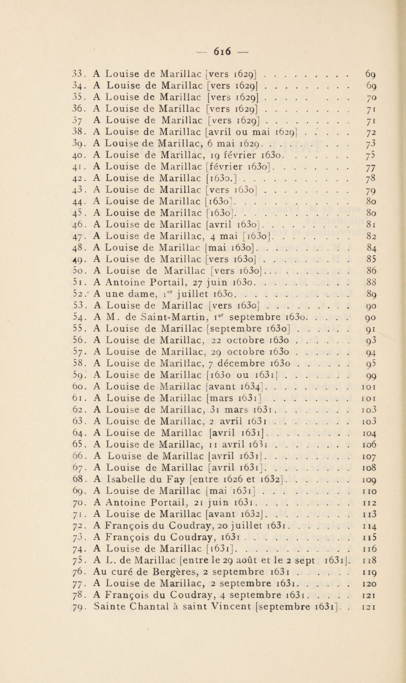 33. A Louise de Marillac [vers 1629]. 69 34. A Louise de Marillac [vers 1629]. 69 35. A Louise de Marillac [vers 1629]. 70 36. A Louise de Marillac [vers 1629]. 71 37 A Louise de Marillac [vers 1629]. 71 38. A Louise de Marillac [avril ou mai 1629]. 72 39. A Louise de Marillac, 6 mai 1629. 40. A Louise de Marillac, 19 février i63o. 75 41. A Louise de Marillac j février i63o]. 77 42. A Louise de Marillac [i63o.]. 78 43. A Louise de Marillac [vers i63o]. 79 44. A Louise de Marillac [i63on:. 80 45. A Louise de Marillac [i63o]. 80 46. A Louise de Marillac [avril i63o]. 81 47. A Louise de Marillac, 4 mai [i63oj. 82 48. A Louise de Marillac [mai i63o]. 84 49. A Louise de Marillac [vers i63oj. 85 50. A Louise de Marillac [vers i63oj. 86 51. A Antoine Portail, 27 juin i63o. 88 52. A une dame, ier juillet i63o. 89 53. A Louise de Marillac [vers i63o]. 90 54. AM. de Saint-Martin, ier septembre i63o. 90 55. A Louise de Marillac [septembre i63o]. 91 56. A Louise de Marillac, 22 octobre i63o. 93 57. A Louise de Marillac, 29 octobre i63o. 94 58. A Louise de Marillac, 7 décembre i63o. 95 59. A Louise de Marillac [i63o ou 163r J. 99 60. A Louise de Marillac [avant 1634]. 101 61. A Louise de Marillac [mars i63i].101 62. A Louise de Marillac, 3i mars i63i. io3 63. A Louise de Marillac, 2 avril i63i. io3 64. A Louise de Marillac [avril 1631 ]. 104 65. A Louise de Marillac, 11 avril 1631. 106 66. A Louise de Marillac [avril 1631].107 67. A Louise de Marillac [avril 1631].108 68. A Isabelle du Fay [entre 1626 et 1632].109 69. A Louise de Marillac [mai 1631 ].110 70. A Antoine Portail, 21 juin 1631. 112 71. A Louise de Marillac [avant i632j. 113 72. A François du Coudray, 20 juillet 1631. 114 73. A François du Coudray, 1631. 115 74. A Louise de Marillac [ 1631]. 116 75 . AL. de Marillac [entre le 29 août et le 2 sept 1631J. 118 76. Au curé de Bergères, 2 septembre i63i ...... 119 77. A Louise de Marillac, 2 septembre 1631.120 78. A François du Coudray, 4 septembre 1631. 121 79. Sainte Chantal à saint Vincent [septembre 1631]. . 121