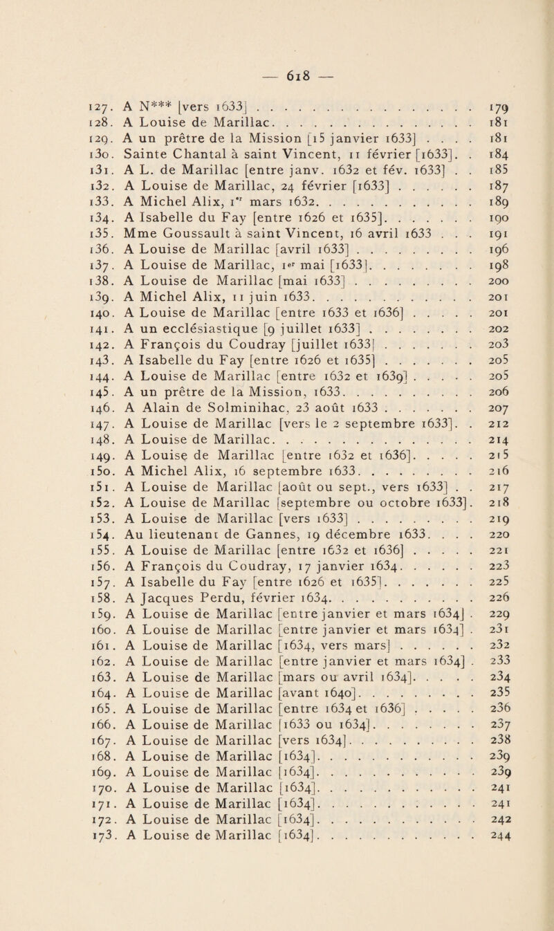 127. A N*** [vers 1633J. 179 128. A Louise de Marillac. 181 i2Q. A un prêtre de la Mission [i5 janvier 1633] .... 181 130. Sainte Chantal à saint Vincent, 11 février [ 1633]. . 184 131. A L. de Marillac [entre janv. i632 et fév. 1633] . . 185 132. A Louise de Marillac, 24 février [ 1633].187 133. A Michel Alix, i’r mars i632. 189 134. A Isabelle du Fay [entre 1626 et 1635].190 135. Mme Goussault à saint Vincent, 16 avril i633 . . . 191 136. A Louise de Marillac [avril 1633].196 137. A Louise de Marillac, i®1, mai [1633j.198 138. A Louise de Marillac [mai 1633j.200 139. A Michel Alix, 11 juin i633.201 140. A Louise de Marillac [entre i633 et i636].201 141. A un ecclésiastique [9 juillet 1633].202 142. A François du Coudray [juillet 1633}.2o3 143. A Isabelle du Fay [entre 1626 et 1635].2o5 144. A Louise de Marillac [entre i632 et 1639].2o5 145. A un prêtre de la Mission, i633.206 146. A Alain de Solminihac, 23 août i633 .207 147. A Louise de Marillac [vers le 2 septembre i633]. . 212 148. A Louise de Marillac.214 149. A Louise de Marillac [entre [632 et 1636].2! 5 150. A Michel xû.lix, 16 septembre i633. 216 151. A Louise de Marillac [août ou sept., vers 1633] . . 217 152. A Louise de Marillac [septembre ou octobre 1633]. 218 153. A Louise de Marillac [vers 1633].219 154. Au lieutenant de Gannes, 19 décembre i633. . . . 220 155. A Louise de Marillac [entre i632 et i636].221 156- A François du Coudray, 17 janvier 1634.223 157. A Isabelle du Fay [entre 1626 et i635]. 225 158. A Jacques Perdu, février 1634.226 159. A Louise de Marillac [entre janvier et mars 1634J . 229 160. A Louise de Marillac [entre janvier et mars 1634] . 23i 161. A Louise de Marillac [1634, vers mars].232 x62. A Louise de Marillac [entre janvier et mars 1634] . 233 163. A Louise de Marillac [mars ou avril 1634].234 164. A Louise de Marillac [avant 1640].235 165. A Louise de Marillac [entre 1634 et 1636].236 166. A Louise de Marillac f 1633 ou 1634].237 167. A Louise de Marillac [vers 1634].238 168. A Louise de Marillac [1634].239 169. A Louise de Marillac [1634].239 170. A Louise de Marillac [1634].241 171. A Louise de Marillac [1634].241 172. A Louise de Marillac [1634].242 173. A Louise de Marillac [1634].244