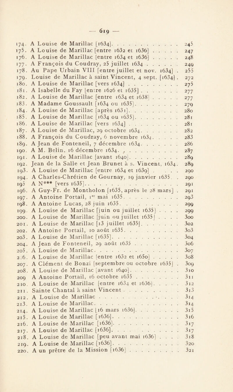 — 6i 9 — 174. A Louise de Marillac [1634].245 175. A Louise de Marillac [entre i632 et 1636].247 176. A Louise de Marillac [entre 1634 et i636].248 177. A François du Coudray, 25 juillet 1634.. 249 178. Au Pape Urbain VIII [entre juillet et nov. 1634] . 255 179. Louise de Marillac à saint Vincent, 4 sept. [1634] . 272 180. A Louise de Marillac [vers 1634].275 181. A Isabelle du Fay [entre 1626 et 1635].277 182. A Louise de Marillac [entre 1634 et 1638].277 183. A Madame Goussault [1634 ou 1635].279 184. A Louise de Marillac [après 1631].280 185 . A Louise de Marillac [1634 ou t635 j.281 186. A Louise de Marillac [vers 1634].281 187. A Louise de Marillac, 29 octobre 1634.282 188. A François du Coudray, 6 novembre 1634 . 283 189. A Jean de Fonteneil, 7 décembre 1634.286 190. A M. Belin, 16 décembre 1634. 4.287 191. A Louise de Marillac [avant 1640].289 192. Jean de la Salle et Jean Brunet à s. Vincent, 1634. 289 193. A Louise de Marillac [entre 1634 et 1639] . ... 290 194. A Charles-Chrétien de Gournay, 19 janvier 1635 . . 290 195 A N*** [vers 1635]. 291 196. A Guy-Fr. de Montholon [ 1635, après le 28 mars] . 291 197. A Antoine Portail, 1e1' mai 1635.293 198. A Antoine Lucas, 28 juin i635.299 199. A Louise de Marillac [juin ou juillet 1635j .... 299 200. A Louise de Marillac [juin ou juillet i635j .... 3oo 201. A Louise de Marillac [i3 juillet 1635j.3o2 202. A Antoine Portail, 10 août i635. .. 3o3 2o3 . A Louise de Marillac [1635].304 204. A Jean de Fonteneil, 29 août 1635 . 3o6 2o5 . A Louise de Marillac.307 236. A Louise de Marillac [entre i632 et i65oj.3o8 207. A Clément de Bonzi [septembre ou octobre 1635J . 3op 208. A Louise de Marillac [avant 1640].3io 209 A Antoine Portail, [6 octobre 1635 . 311 210. A Louise de Marillac [entre 1684 et 1636J.312 211. Sainte Chantal à saint Vincent.3i3 212. A Louise de Marillac.•. . . . 3i4 213. A Louise de Marillac.314 214. A Louise de Marillac [16 mars 1636].3ï5 215. A Louise de Marillac [i636].3i6 216. A Louise de Marillac [1636].317 217. A Louise de Marillac [1636].317 218. A Louise de Marillac [peu avant mai i636] .... 318 219. A Louise de Marillac [1636].320 220. A un prêtre de la Mission [i636].32i