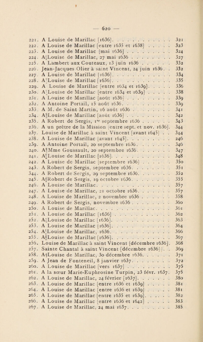 221. A Louise de Marillac [1636].321 222. A Louise de Marillac [entre 1635 et 1638].323 223. A Louise de Marillac [mai i636].324 224. A^Louise de Marillac, 27 mai i636 .327 225. A Lambert aux Couteaux, 13 juin i636 . 332 226. Jean-Jacques Olier à saint Vincent, 24 juin i636. . 332 227. A Louise de Marillac [i636].334 228. A Louise de Marillac [ 1636].335 229. A Louise de Marillac [entre 1634 et 1639].336 230. A Louise de Marillac [entre 1634 et 1639].338 231. A Louise de Marillac [août i636j.339 232. A Antoine Portail, i5 août i636. 33g 233. A M. de Saint Martin, 16 août i636 .341 234. A'jLouisc de Marillac [août i636].342 235. A Robert de Sergis, ier septembre i636 . 343 236. A un prêtre de la Mission ientre sept, et nov. i636]. 344 237. Louise de Marillac à saint Vincent [avant 1645] . . 344 238. A Louise de Marillac |avant 1645].246 289. A Antoine Portail, 20 septembre i636.346 240. Al Mme Goussault, 20 septembre i636.347 241. AjLouise de Marillac [ 1636].348 242. A Louise de Marillac [septembre 1636] ..... 35o 243. A Robert de Sergis, septembre i636. 351 344. A Robert de Sergis, 29 septembre i636. 352 245. AfRobert de Sergis, 19 octobre i636. 355 246. A Louise de Marillac.357 247. A Louise de Marillac, 21 octobre i636. 357 248. A Louise de Marillac, 2 novembre i636 . 358 249. A Robert de Sergis, novembre i636 . 36o 250. A Louise de Marillac.36i 25 1. A Louise de Marillac [ 1636].362 252. AjjLouise de Marillac [ 1636].363 253. A Louise de Marillac [i636].364 254. A[Louise de Marillac, i636. 366 255. AfiLouise de Marillac [1636].367 256. Louise de Marillac à saint Vincent [décembre 1636]. 368 257. Sainte Chantal à saint Vincent [décembre 1636] 1. . 369 258. A-fLouise de Marillac, 3o décembre i636.371 259. A Jean de Fonteneil, 8 janvier 1637.3y2 260. A Louise de Marillac [vers 1637].375 261. A la sœur Marie-Euphrosine Turpin, 23 févr. 1637. 375 262. A Louise de Marillac, 24 février [ià3y].38o 263. A Louise de Marillac [entre i636 et 1639].381 264. A Louise de Marillac [entre i636 et 1639].381 265. A Louise de Marillac [entre 1635 et 1639]. 382 266. A Louise de Marillac [entre i636 et 1642].383 267. A Louise de Marillac, 24 mai 1637.385