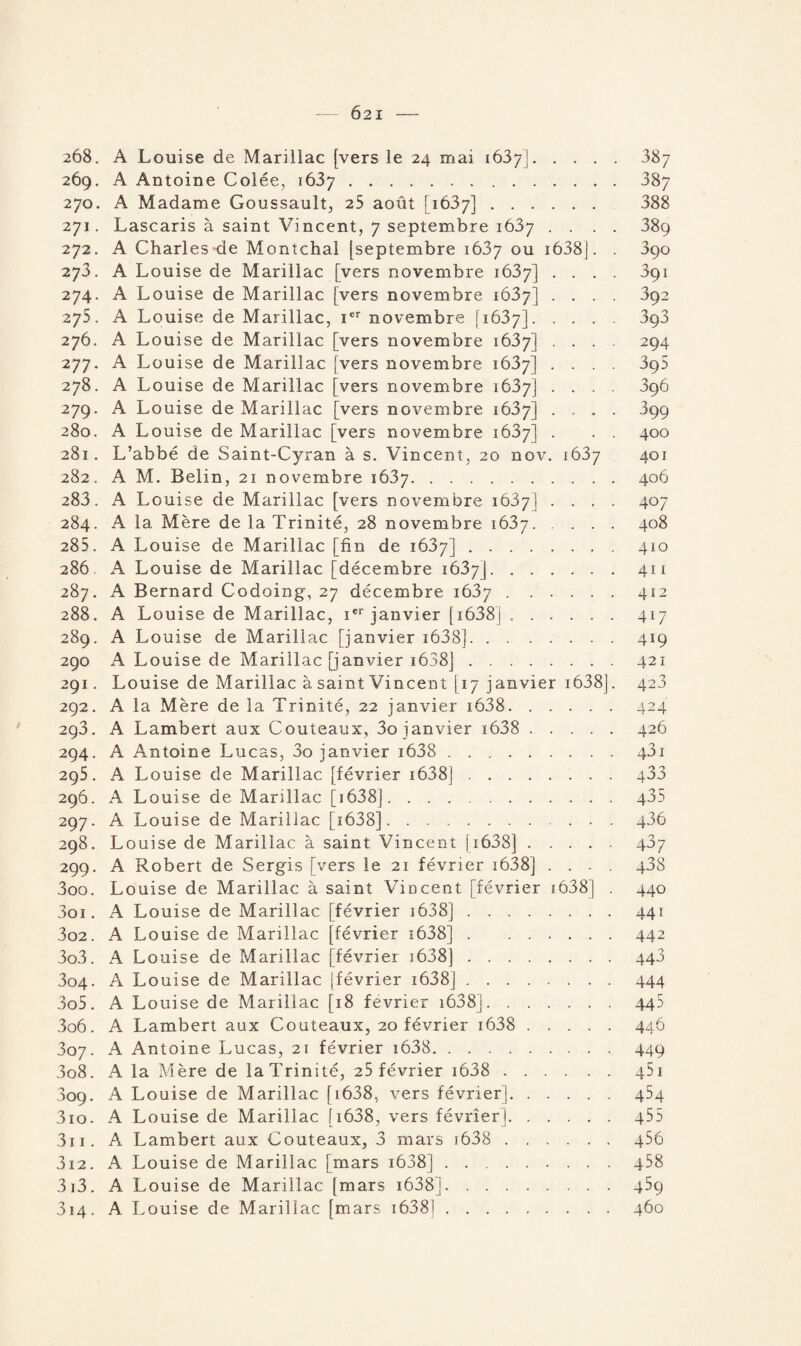 6 2 I - 208, A Louise de Mariilac [vers le 24 mai 1637].887 269. A Antoine Colée, 1637.387 270. A Madame Goussault, 25 août [1637]. 388 271. Lascaris à saint Vincent, 7 septembre 1687 .... 38ç 272. A Charles de Montchal [septembre 1637 ou i638J. . 390 273. A Louise de Mariilac [vers novembre 1637] .... 3çi 274. A Louise de Mariilac [vers novembre 1637] .... 892 275. A Louise de Mariilac, Ier novembre [1637].393 276. A Louise de Mariilac [vers novembre 1637] .... 294 277. A Louise de Mariilac [vers novembre 1637] .... 395 278. A Louise de Mariilac [vers novembre 1637] .... 396 279. A Louise de Mariilac [vers novembre 1687] .... 399 280. A Louise de Mariilac [vers novembre 1637] . . . 400 281. L’abbé de Saint-Cyran à s. Vincent, 20 nov. 1637 401 282. A M. Belin, 21 novembre 1637.406 283. A Louise de Mariilac [vers novembre 1637] .... 407 284. A la Mère de la Trinité, 28 novembre 1637.408 285. A Louise de Mariilac [fin de 1637].410 286 A Louise de Mariilac [décembre 1637J.411 287. A Bernard Codoing, 27 décembre 1637.412 288. A Louise de Mariilac, ier janvier [ 1638j.417 289. A Louise de Mariilac [janvier i638].419 290 A Louise de Mariilac [janvier 1638j.421 291. Louise de Mariilac à saint Vincent [ 17 janvier 1638]. 423 292. A la Mère de la Trinité, 22 janvier i638.424 293. A Lambert aux Couteaux, 3o janvier i638 .426 294. A Antoine Lucas, 3o janvier i638 . 43i 295. A Louise de Mariilac [février 1638].. 433 296. A Louise de Mariilac [ 1638].435 297. A Louise de Mariilac [1638].436 298. Louise de Mariilac à saint Vincent [ 1638].437 299. A Robert de Sergis [vers le 21 février i638] .... 438 300. Louise de Mariilac à saint Vincent [février r6381 . 440 301. A Louise de Mariilac [février 1638].441 302. A Louise de Mariilac [février 1638].442 303. A Louise de Mariilac [février 3638].448 304. A Louise de Mariilac (février 1638].444 305. A Louise de Mariilac [18 février i638j.442 306. A Lambert aux Couteaux, 20 février i638 .446 807. A Antoine Lucas, 21 février i638.449 308. A la Mère de la Trinité, 25 février i638 . 451 309. A Louise de Mariilac [ 1638, vers février].454 310. A Louise de Mariilac [i638, vers février].455 311. A Lambert aux Couteaux, 3 mars 1638 . 456 312. A Louise de Mariilac [mars i638].458 313. A Louise de Mariilac [mars 1638j.439 314. A Louise de Mariilac [mars 1638].460