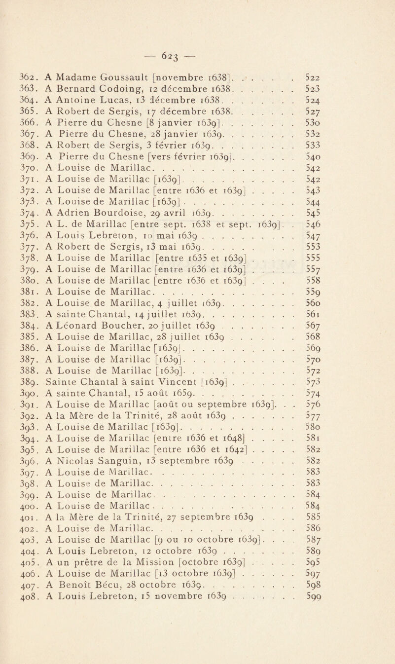 363. A Bernard Codoing, 12 décembre i638. 523 364. A Antoine Lucas, i3 décembre i638.524 365. A Robert de Sergis, 17 décembre i638.527 366. A Pierre du Chesne [8 janvier 1639]..53o 367. A Pierre du Chesne, 28 janvier 1639.53e 368. A Robert de Sergis, 3 février 1689.533 369. A Pierre du Chesne [vers février 1639]. 540 370. A Louise de Marillac.542 371. A Louise de Marillac [1639]. 542 372. A Louise de Marillac [entre i636 et 1639].543 373. A Louise de Marillac [1639]. 544 374. A Adrien Bourdoise, 29 avril 1689. 545 375. A L. de Marillac [entre sept. i638 et sept. 1639]. . 546 376. A Louis Lebreton, 10 mai 1639.547 377. A Robert de Sergis, i3 mai 1639.553 378. A Louise de Marillac [entre 1635 et 1639] .... 555 379. A Louise de Marillac [entre i636 et 1639].557 380. A Louise de Marillac [entre i636 et i63g] .... 558 381. A Louise de Marillac.559 382. A Louise de Marillac, 4 juillet 1639.56o 383. A sainte Chantal, 14 juillet 1639.561 384. A Léonard Boucher, 20 juillet 1689 567 385. A Louise de Marillac, 28 juillet 1639.568 386. A Louise de Marillac [1689]. 569 387. A Louise de Marillac [1639].570 388. A Louise de Marillac [1639].572 389. Sainte Chantal à saint Vincent [16391 ..^7^ 390. A sainte Chantal, i5 août 1659. 574 391. A Louise de Marillac [août ou septembre 1639]. . . 576 392. A la Mère de la Trinité, 28 août 1639.577 393. A Louise de Marillac [1639].58o 394. A Louise de Marillac [entre i636 et 1648].581 395. A Louise de Marillac [entre i636 et 1642].582 396. A Nicolas Sanguin, i3 septembre 1639.582 397. A Louise de Marillac.583 398. A Louise de Marillac.583 399. A Louise de Marillac.584 400. A Louise de Marillac.584 401. A la Mère de la Trinité, 27 septembre 1639 .... 585 402. A Louise de Marillac. 586 403. A Louise de Marillac [9 ou 10 octobre 1639]. . . 587 404. A Louis Lebreton, 12 octobre 1639.58p 405. A un prêtre de la Mission [octobre 1639].595 406. A Louise de Marillac [i3 octobre 1639].597 407. A Benoît Bécu, 28 octobre i63p.598 408. A Louis Lebreton, i5 novembre 1639.599