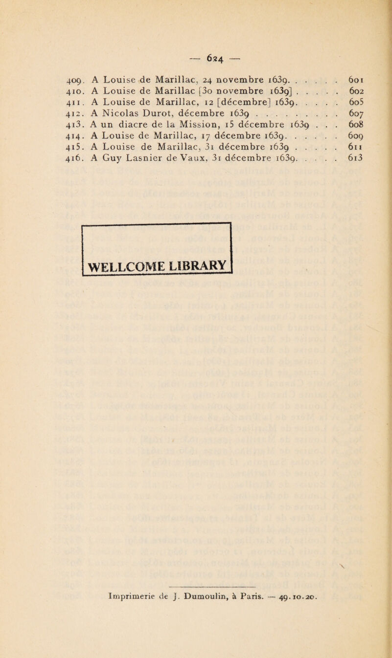 — Ô24 409. A Louise de Marillac, 24 novembre 1639. ..... 601 410. A Louise de Marillac [3o novembre 1639] ..... 602 411. A Louise de Marillac, 12 [décembre! 1639.6o5 412. A Nicolas Durot, décembre 1639.607 413. A un diacre de la Mission, i5 décembre 1639 . . . 608 414. A Louise de Marillac, 17 décembre 1639.609 415. A Louise de Marillac, 3i décembre 1639.611 416. A Guy Lasnier de Vaux, 3i décembre 1639.6i3 WELLCOME L1BRARY X Imprimerie de J. Dumoulin, à Paris. — 49.10.20.