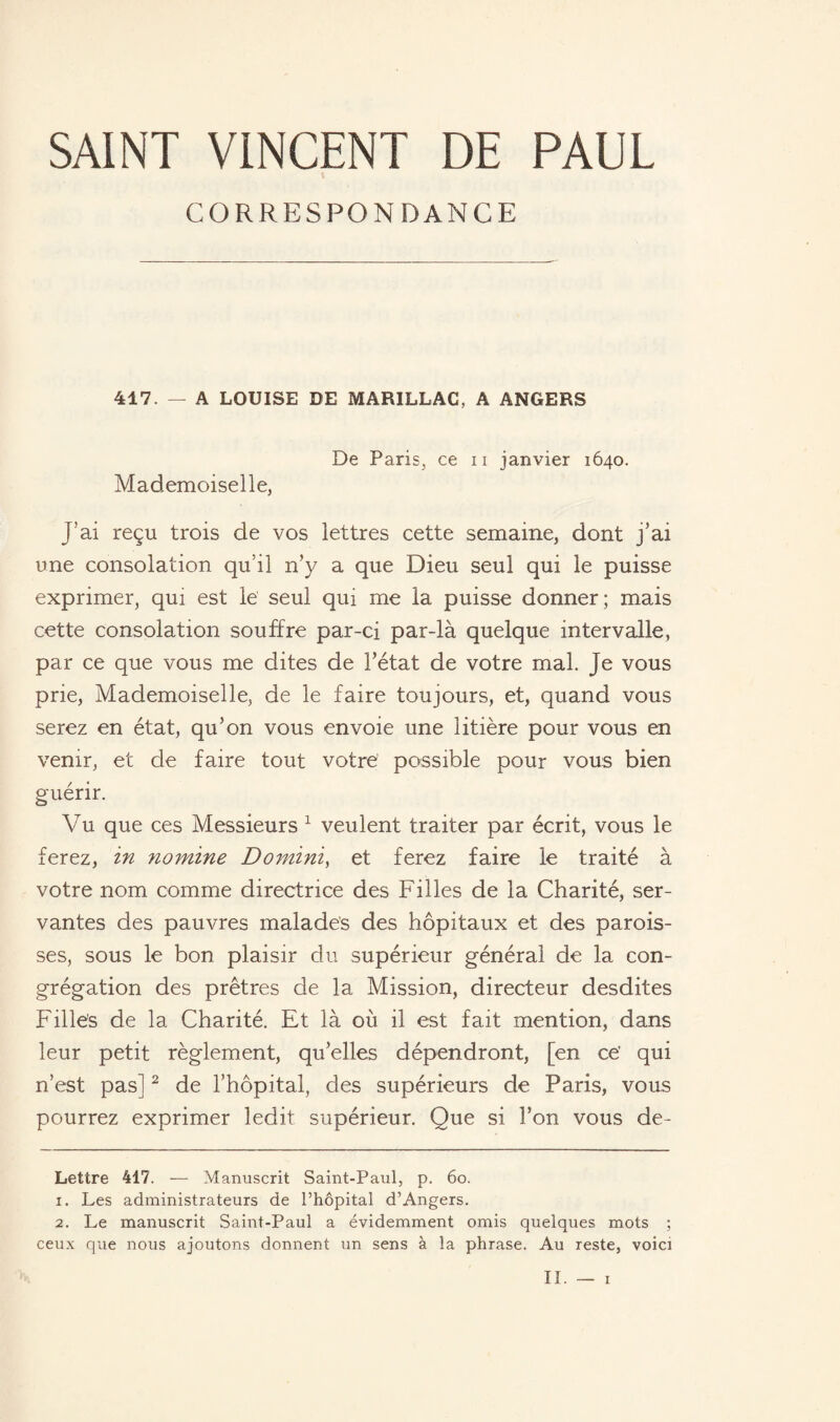 SAINT VINCENT DE PAUL CORRESPONDANCE 417. — A LOUISE DE MARILLAC, A ANGERS De Paris, ce n janvier 1640. Mademoiselle, J'ai reçu trois de vos lettres cette semaine, dont j’ai une consolation qu’il n’y a que Dieu seul qui le puisse exprimer, qui est le seul qui me la puisse donner; mais cette consolation souffre par-ci par-là quelque intervalle, par ce que vous me dites de l’état de votre mal. Je vous prie, Mademoiselle, de le faire toujours, et, quand vous serez en état, qu’on vous envoie une litière pour vous en venir, et de faire tout votre possible pour vous bien guérir. Vu que ces Messieurs * 1 veulent traiter par écrit, vous le ferez, in nomine Domini, et ferez faire le traité à votre nom comme directrice des Filles de la Charité, ser¬ vantes des pauvres malades des hôpitaux et des parois¬ ses, sous le bon plaisir du supérieur général de la con¬ grégation des prêtres de la Mission, directeur desdites Filles de la Charité. Et là où il est fait mention, dans leur petit règlement, qu’elles dépendront, [en ce’ qui n’est pas]2 de l’hôpital, des supérieurs de Paris, vous pourrez exprimer ledit supérieur. Que si l’on vous de- Lettre 417. — Manuscrit Saint-Paul, p. 60. 1. Les administrateurs de l’hôpital d’Angers. 2. Le manuscrit Saint-Paul a évidemment omis quelques mots ; ceux que nous ajoutons donnent un sens à la phrase. Au reste, voici