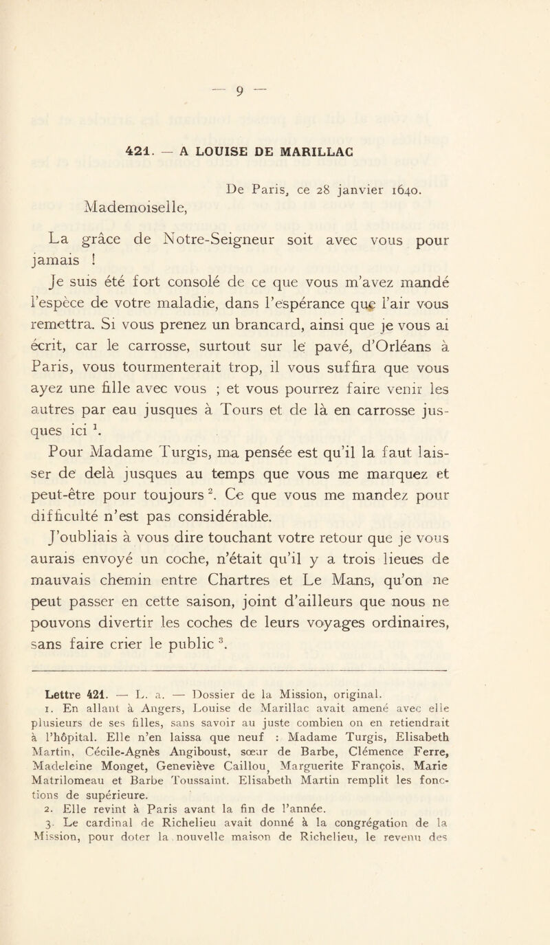 421. — A LOUISE DE MARILLAG De Paris, ce 28 janvier 1640. Mademoiselle, La grâce de Notre-Seigneur soit avec vous pour jamais ! je suis été fort consolé de ce que vous m’avez mandé l’espèce de votre maladie, dans l’espérance que l’air vous remettra. Si vous prenez un brancard, ainsi que ]e vous ai écrit, car le carrosse, surtout sur le' pavé, d’Orléans à Paris, vous tourmenterait trop, il vous suffira que vous ayez une fille avec vous ; et vous pourrez faire venir les autres par eau jusques à Tours et de là en carrosse jus- ques ici * 1. Pour Madame Turgis, ma pensée est qu’il la faut lais¬ ser de delà j usques au temps que vous me marquez et peut-être pour toujours 2. Ce que vous me mandez pour difficulté n’est pas considérable. J’oubliais à vous dire touchant votre retour que je vous aurais envoyé un coche, n’était qu’il y a trois lieues de mauvais chemin entre Chartres et Le Mans, qu’on ne peut passer en cette saison, joint d’ailleurs que nous ne pouvons divertir les coches de leurs voyages ordinaires, sans faire crier le public 3. Lettre 421. — L. a. — Dossier de la Mission, original. 1. En allant à Angers, Louise de Marillac avait amené avec elle plusieurs de ses filles, sans savoir au juste combien on en retiendrait à l’hôpital. Elle n’en laissa que neuf : Madame Turgis, Elisabeth Martin, Cécile-Agnès Angiboust, sœur de Barbe, Clémence Ferre, Madeleine Monget, Geneviève Caillou^ Marguerite François, Marie Matrilomeau et Barbe Toussaint. Elisabeth Martin remplit les fonc¬ tions de supérieure. 2. Elle revint à Paris avant la fin de l’année. 3. Le cardinal de Richelieu avait donné à la congrégation de la Mission, pour doter la nouvelle maison de Richelieu, le revenu des